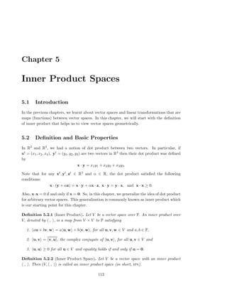 Chapter 5
Inner Product Spaces
5.1 Introduction
In the previous chapters, we learnt about vector spaces and linear transformations that are
maps (functions) between vector spaces. In this chapter, we will start with the deﬁnition
of inner product that helps us to view vector spaces geometrically.
5.2 Deﬁnition and Basic Properties
In R2 and R3, we had a notion of dot product between two vectors. In particular, if
xt = (x1, x2, x3), yt = (y1, y2, y3) are two vectors in R3 then their dot product was deﬁned
by
x · y = x1y1 + x2y2 + x3y3.
Note that for any xt, yt, zt ∈ R3 and α ∈ R, the dot product satisﬁed the following
conditions:
x · (y + αz) = x · y + αx · z, x · y = y · x, and x · x ≥ 0.
Also, x·x = 0 if and only if x = 0. So, in this chapter, we generalize the idea of dot product
for arbitrary vector spaces. This generalization is commonly known as inner product which
is our starting point for this chapter.
Deﬁnition 5.2.1 (Inner Product). Let V be a vector space over F. An inner product over
V, denoted by , , is a map from V × V to F satisfying
1. au + bv, w = a u, w + b v, w , for all u, v, w ∈ V and a, b ∈ F,
2. u, v = v, u , the complex conjugate of u, v , for all u, v ∈ V and
3. u, u ≥ 0 for all u ∈ V and equality holds if and only if u = 0.
Deﬁnition 5.2.2 (Inner Product Space). Let V be a vector space with an inner product
, . Then (V, , ) is called an inner product space (in short, ips).
113
 