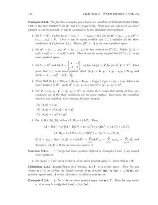 114 CHAPTER 5. INNER PRODUCT SPACES
Example 5.2.3. The ﬁrst two examples given below are called the standard inner prod-
uct or the dot product on Rn and Cn, respectively. From now on, whenever an inner
product is not mentioned, it will be assumed to be the standard inner product.
1. Let V = Rn. Deﬁne u, v = u1v1 + · · · + unvn = utv for all ut = (u1, . . . , un), vt =
(v1, . . . , vn) ∈ V . Then it can be easily veriﬁed that , satisﬁes all the three
conditions of Deﬁnition 5.2.1. Hence, Rn, , is an inner product space.
2. Let ut = (u1, . . . , un), vt = (v1, . . . , vn) be two vectors in Cn(C). Deﬁne u, v =
u1v1 + u2v2 + · · · + unvn = u∗v. Then it can be easily veriﬁed that Cn, , is an
inner product space.
3. Let V = R2 and let A =
4 −1
−1 2
. Deﬁne x, y = xtAy for xt, yt ∈ R2. Then
prove that , is an inner product. Hint: x, y = 4x1y1 − x1y2 − x2y1 + 2x2y2 and
x, x = (x1 − x2)2 + 3x2
1 + x2
2.
4. Prove that x, y = 10x1y1 + 3x1y2 + 3x2y1 + 2x2y2 + x2y3 + x3y2 + x3y3 deﬁnes an
inner product in R3, where xt = (x1, x2, x3) and yt = (y1, y2, y3) ∈ R3.
5. For xt = (x1, x2), yt = (y1, y2) ∈ R2, we deﬁne three maps that satisfy at least one
condition out of the three conditions for an inner product. Determine the condition
which is not satisﬁed. Give reasons for your answer.
(a) x, y = x1y1.
(b) x, y = x2
1 + y2
1 + x2
2 + y2
2.
(c) x, y = x1y3
1 + x2y3
2.
6. For A, B ∈ Mn(R), deﬁne A, B = tr(ABt). Then
A + B, C = tr (A + B)Ct
= tr(ACt
) + tr(BCt
) = A, C + B, C .
A, B = tr(ABt
) = tr( (ABt
)t
) = tr(BAt
) = B, A .
If A = (aij), then A, A = tr(AAt) =
n
i=1
(AAt)ii =
n
i,j=1
aijaij =
n
i,j=1
a2
ij and
therefore, A, A > 0 for all non-zero matrix A.
Exercise 5.2.4. 1. Verify that inner products deﬁned in Examples 3 and 4, are indeed
inner products.
2. Let x, y = 0 for every vector y of an inner product space V . prove that x = 0.
Deﬁnition 5.2.5 (Length/Norm of a Vector). Let V be a vector space. Then for any
vector u ∈ V, we deﬁne the length (norm) of u, denoted u , by u = u, u , the
positive square root. A vector of norm 1 is called a unit vector.
Example 5.2.6. 1. Let V be an inner product space and u ∈ V . Then for any scalar
α, it is easy to verify that αu = α · u .
 