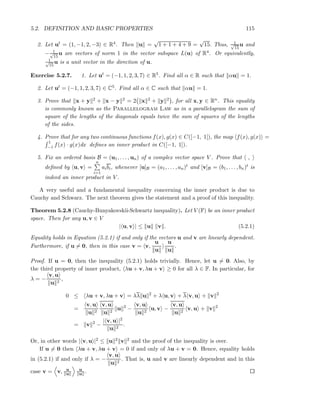 5.2. DEFINITION AND BASIC PROPERTIES 115
2. Let ut = (1, −1, 2, −3) ∈ R4. Then u =
√
1 + 1 + 4 + 9 =
√
15. Thus, 1√
15
u and
− 1√
15
u are vectors of norm 1 in the vector subspace L(u) of R4. Or equivalently,
1√
15
u is a unit vector in the direction of u.
Exercise 5.2.7. 1. Let ut = (−1, 1, 2, 3, 7) ∈ R5. Find all α ∈ R such that αu = 1.
2. Let ut = (−1, 1, 2, 3, 7) ∈ C5. Find all α ∈ C such that αu = 1.
3. Prove that x + y 2 + x − y 2 = 2 x 2 + y 2 , for all x, y ∈ Rn. This equality
is commonly known as the Parallelogram Law as in a parallelogram the sum of
square of the lengths of the diagonals equals twice the sum of squares of the lengths
of the sides.
4. Prove that for any two continuous functions f(x), g(x) ∈ C([−1, 1]), the map f(x), g(x) =
1
−1 f(x) · g(x)dx deﬁnes an inner product in C([−1, 1]).
5. Fix an ordered basis B = (u1, . . . , un) of a complex vector space V . Prove that ,
deﬁned by u, v =
n
i=1
aibi, whenever [u]B = (a1, . . . , an)t and [v]B = (b1, . . . , bn)t is
indeed an inner product in V .
A very useful and a fundamental inequality concerning the inner product is due to
Cauchy and Schwarz. The next theorem gives the statement and a proof of this inequality.
Theorem 5.2.8 (Cauchy-Bunyakovskii-Schwartz inequality). Let V (F) be an inner product
space. Then for any u, v ∈ V
| u, v | ≤ u v . (5.2.1)
Equality holds in Equation (5.2.1) if and only if the vectors u and v are linearly dependent.
Furthermore, if u = 0, then in this case v = v,
u
u
u
u
.
Proof. If u = 0, then the inequality (5.2.1) holds trivially. Hence, let u = 0. Also, by
the third property of inner product, λu + v, λu + v ≥ 0 for all λ ∈ F. In particular, for
λ = −
v, u
u 2
,
0 ≤ λu + v, λu + v = λλ u 2
+ λ u, v + λ v, u + v 2
=
v, u
u 2
v, u
u 2
u 2
−
v, u
u 2
u, v −
v, u
u 2
v, u + v 2
= v 2
−
| v, u |2
u 2
.
Or, in other words | v, u |2 ≤ u 2 v 2 and the proof of the inequality is over.
If u = 0 then λu + v, λu + v = 0 if and only of λu + v = 0. Hence, equality holds
in (5.2.1) if and only if λ = −
v, u
u 2
. That is, u and v are linearly dependent and in this
case v = v, u
u
u
u .
 