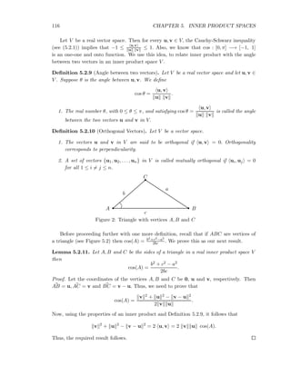 116 CHAPTER 5. INNER PRODUCT SPACES
Let V be a real vector space. Then for every u, v ∈ V, the Cauchy-Schwarz inequality
(see (5.2.1)) implies that −1 ≤ u,v
u v ≤ 1. Also, we know that cos : [0, π] −→ [−1, 1]
is an one-one and onto function. We use this idea, to relate inner product with the angle
between two vectors in an inner product space V .
Deﬁnition 5.2.9 (Angle between two vectors). Let V be a real vector space and let u, v ∈
V . Suppose θ is the angle between u, v. We deﬁne
cos θ =
u, v
u v
.
1. The real number θ, with 0 ≤ θ ≤ π, and satisfying cos θ =
u, v
u v
is called the angle
between the two vectors u and v in V.
Deﬁnition 5.2.10 (Orthogonal Vectors). Let V be a vector space.
1. The vectors u and v in V are said to be orthogonal if u, v = 0. Orthogonality
corresponds to perpendicularity.
2. A set of vectors {u1, u2, . . . , un} in V is called mutually orthogonal if ui, uj = 0
for all 1 ≤ i = j ≤ n.
a
b
c
A B
C
Figure 2: Triangle with vertices A, B and C
Before proceeding further with one more deﬁnition, recall that if ABC are vertices of
a triangle (see Figure 5.2) then cos(A) = b2+c2−a2
2bc . We prove this as our next result.
Lemma 5.2.11. Let A, B and C be the sides of a triangle in a real inner product space V
then
cos(A) =
b2 + c2 − a2
2bc
.
Proof. Let the coordinates of the vertices A, B and C be 0, u and v, respectively. Then
AB = u, AC = v and BC = v − u. Thus, we need to prove that
cos(A) =
v 2 + u 2 − v − u 2
2 v u
.
Now, using the properties of an inner product and Deﬁnition 5.2.9, it follows that
v 2
+ u 2
− v − u 2
= 2 u, v = 2 v u cos(A).
Thus, the required result follows.
 