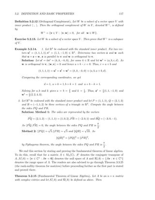 5.2. DEFINITION AND BASIC PROPERTIES 117
Deﬁnition 5.2.12 (Orthogonal Complement). Let W be a subset of a vector space V with
inner product , . Then the orthogonal complement of W in V , denoted W⊥, is deﬁned
by
W⊥
= {v ∈ V : v, w = 0, for all w ∈ W}.
Exercise 5.2.13. Let W be a subset of a vector space V . Then prove that W⊥ is a subspace
of V .
Example 5.2.14. 1. Let R4 be endowed with the standard inner product. Fix two vec-
tors ut = (1, 1, 1, 1), vt = (1, 1, −1, 0) ∈ R4. Determine two vectors z and w such
that u = z + w, z is parallel to v and w is orthogonal to v.
Solution: Let zt = kvt = (k, k, −k, 0), for some k ∈ R and let wt = (a, b, c, d). As
w is orthogonal to v, w, v = 0 and hence a + b − c = 0. Thus, c = a + b and
(1, 1, 1, 1) = ut
= zt
+ wt
= (k, k, −k, 0) + (a, b, a + b, d).
Comparing the corresponding coordinates, we get
d = 1, a + k = 1, b + k = 1 and a + b − k = 1.
Solving for a, b and k gives a = b = 2
3 and k = 1
3. Thus, zt = 1
3(1, 1, −1, 0) and
wt = 1
3 (2, 2, 4, 3).
2. Let R3 be endowed with the standard inner product and let P = (1, 1, 1), Q = (2, 1, 3)
and R = (−1, 1, 2) be three vertices of a triangle in R3. Compute the angle between
the sides PQ and PR.
Solution: Method 1: The sides are represented by the vectors
PQ = (2, 1, 3) − (1, 1, 1) = (1, 0, 2), PR = (−2, 0, 1) and RQ = (−3, 0, −1).
As PQ, PR = 0, the angle between the sides PQ and PR is
π
2
.
Method 2: PQ =
√
5, PR =
√
5 and QR =
√
10. As
QR 2
= PQ 2
+ PR 2
,
by Pythagoras theorem, the angle between the sides PQ and PR is
π
2
.
We end this section by stating and proving the fundamental theorem of linear algebra.
To do this, recall that for a matrix A ∈ Mn(C), A∗ denotes the conjugate transpose of
A, N(A) = {v ∈ Cn : Av = 0} denotes the null space of A and R(A) = {Av : v ∈ Cn}
denotes the range space of A. The readers are also advised to go through Theorem 3.3.25
(the rank-nullity theorem for matrices) before proceeding further as the ﬁrst part is stated
and proved there.
Theorem 5.2.15 (Fundamental Theorem of Linear Algebra). Let A be an n × n matrix
with complex entries and let N(A) and R(A) be deﬁned as above. Then
 