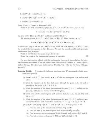 118 CHAPTER 5. INNER PRODUCT SPACES
1. dim(N(A)) + dim(R(A)) = n.
2. N(A) = R(A∗)
⊥
and N(A∗) = R(A)
⊥
.
3. dim(R(A)) = dim(R(A∗)).
Proof. Part 1: Proved in Theorem 3.3.25.
Part 2: We ﬁrst prove that N(A) ⊂ R(A∗)⊥. Let x ∈ N(A). Then Ax = 0 and
0 = Ax, u = u∗
Ax = (A∗
u)∗
x = x, A∗
u
for all u ∈ Cn. Thus, x ∈ R(A∗)⊥ and hence N(A) ⊂ R(A∗)⊥.
We now prove that R(A∗)⊥ ⊂ N(A). Let x ∈ R(A∗)⊥. Then for every y ∈ Cn,
0 = x, A∗
y = (A∗
y)∗
x = y∗
(A∗
)∗
x = y∗
Ax = Ax, y .
In particular, for y = Ax, we get Ax 2 = 0 and hence Ax = 0. That is, x ∈ N(A). Thus,
the proof of the ﬁrst equality in Part 2 is over. We omit the second equality as it proceeds
on the same lines as above.
Part 3: Use the ﬁrst two parts to get the result.
Hence the proof of the fundamental theorem is complete.
For more information related with the fundamental theorem of linear algebra the inter-
ested readers are advised to see the article “The Fundamental Theorem of Linear Algebra,
Gilbert Strang, The American Mathematical Monthly, Vol. 100, No. 9, Nov., 1993, pp.
848 - 855.”
Exercise 5.2.16. 1. Answer the following questions when R3 is endowed with the stan-
dard inner product.
(a) Let ut = (1, 1, 1). Find vectors v, w ∈ R3 that are orthogonal to u and to each
other.
(b) Find the equation of the line that passes through the point (1, 1, −1) and is
parallel to the vector (a, b, c) = (0, 0, 0).
(c) Find the equation of the plane that contains the point (1, 1 − 1) and the vector
(a, b, c) = (0, 0, 0) is a normal vector to the plane.
(d) Find area of the parallelogram with vertices (0, 0, 0), (1, 2, −2), (2, 3, 0) and
(3, 5, −2).
(e) Find the equation of the plane that contains the point (2, −2, 1) and is perpen-
dicular to the line with parametric equations x = t − 1, y = 3t + 2, z = t + 1.
(f) Let P = (3, 0, 2), Q = (1, 2, −1) and R = (2, −1, 1) be three points in R3.
i. Find the area of the triangle with vertices P, Q and R.
ii. Find the area of the parallelogram built on vectors PQ and QR.
iii. Find a nonzero vector orthogonal to the triangle with vertices P, Q and R.
iv. Find all vectors x orthogonal to PQ and QR with x =
√
2.
 
