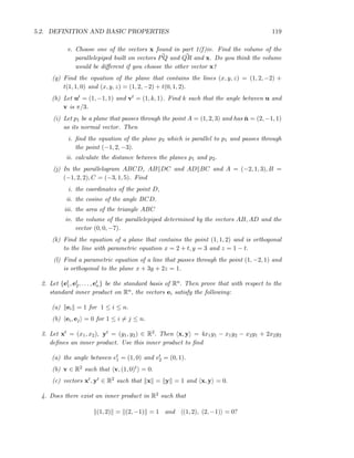 5.2. DEFINITION AND BASIC PROPERTIES 119
v. Choose one of the vectors x found in part 1(f)iv. Find the volume of the
parallelepiped built on vectors PQ and QR and x. Do you think the volume
would be diﬀerent if you choose the other vector x?
(g) Find the equation of the plane that contains the lines (x, y, z) = (1, 2, −2) +
t(1, 1, 0) and (x, y, z) = (1, 2, −2) + t(0, 1, 2).
(h) Let ut = (1, −1, 1) and vt = (1, k, 1). Find k such that the angle between u and
v is π/3.
(i) Let p1 be a plane that passes through the point A = (1, 2, 3) and has ˇn = (2, −1, 1)
as its normal vector. Then
i. ﬁnd the equation of the plane p2 which is parallel to p1 and passes through
the point (−1, 2, −3).
ii. calculate the distance between the planes p1 and p2.
(j) In the parallelogram ABCD, AB DC and AD BC and A = (−2, 1, 3), B =
(−1, 2, 2), C = (−3, 1, 5). Find
i. the coordinates of the point D,
ii. the cosine of the angle BCD.
iii. the area of the triangle ABC
iv. the volume of the parallelepiped determined by the vectors AB, AD and the
vector (0, 0, −7).
(k) Find the equation of a plane that contains the point (1, 1, 2) and is orthogonal
to the line with parametric equation x = 2 + t, y = 3 and z = 1 − t.
(l) Find a parametric equation of a line that passes through the point (1, −2, 1) and
is orthogonal to the plane x + 3y + 2z = 1.
2. Let {et
1, et
2, . . . , et
n} be the standard basis of Rn. Then prove that with respect to the
standard inner product on Rn, the vectors ei satisfy the following:
(a) ei = 1 for 1 ≤ i ≤ n.
(b) ei, ej = 0 for 1 ≤ i = j ≤ n.
3. Let xt = (x1, x2), yt = (y1, y2) ∈ R2. Then x, y = 4x1y1 − x1y2 − x2y1 + 2x2y2
deﬁnes an inner product. Use this inner product to ﬁnd
(a) the angle between et
1 = (1, 0) and et
2 = (0, 1).
(b) v ∈ R2 such that v, (1, 0)t = 0.
(c) vectors xt, yt ∈ R2 such that x = y = 1 and x, y = 0.
4. Does there exist an inner product in R2 such that
(1, 2) = (2, −1) = 1 and (1, 2), (2, −1) = 0?
 
