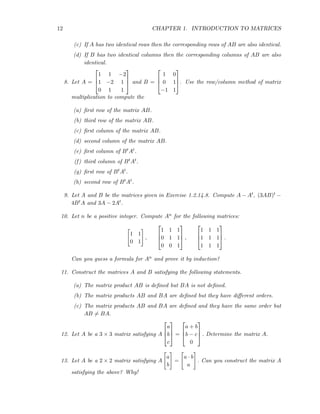 12 CHAPTER 1. INTRODUCTION TO MATRICES
(c) If A has two identical rows then the corresponding rows of AB are also identical.
(d) If B has two identical columns then the corresponding columns of AB are also
identical.
8. Let A =



1 1 −2
1 −2 1
0 1 1


 and B =



1 0
0 1
−1 1


. Use the row/column method of matrix
multiplication to compute the
(a) ﬁrst row of the matrix AB.
(b) third row of the matrix AB.
(c) ﬁrst column of the matrix AB.
(d) second column of the matrix AB.
(e) ﬁrst column of BtAt.
(f) third column of BtAt.
(g) ﬁrst row of BtAt.
(h) second row of BtAt.
9. Let A and B be the matrices given in Exercise 1.2.14.8. Compute A − At, (3AB)t −
4BtA and 3A − 2At.
10. Let n be a positive integer. Compute An for the following matrices:
1 1
0 1
,



1 1 1
0 1 1
0 0 1


 ,



1 1 1
1 1 1
1 1 1


 .
Can you guess a formula for An and prove it by induction?
11. Construct the matrices A and B satisfying the following statements.
(a) The matrix product AB is deﬁned but BA is not deﬁned.
(b) The matrix products AB and BA are deﬁned but they have diﬀerent orders.
(c) The matrix products AB and BA are deﬁned and they have the same order but
AB = BA.
12. Let A be a 3 × 3 matrix satisfying A



a
b
c


 =



a + b
b − c
0


 . Determine the matrix A.
13. Let A be a 2 × 2 matrix satisfying A
a
b
=
a · b
a
. Can you construct the matrix A
satisfying the above? Why!
 