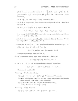 120 CHAPTER 5. INNER PRODUCT SPACES
[Hint: Consider a symmetric matrix A =
a b
b c
. Deﬁne x, y = ytAx. Use the
given conditions to get a linear system of 3 equations in the unknowns a, b, c. Solve
this system.]
5. Let W = {(x, y, z) ∈ R3 : x + y + z = 0}. Find a basis of W⊥.
6. Let W be a subspace of a ﬁnite dimensional inner product space V . Prove that
(W⊥)⊥ = W.
7. Let xt = (x1, x2, x3), yt = (y1, y2, y3) ∈ R3. Show that
x, y = 10x1y1 + 3x1y2 + 3x2y1 + 4x2y2 + x2y3 + x3y2 + 3x3y3
is an inner product in R3(R). With respect to this inner product, ﬁnd the angle between
the vectors (1, 1, 1) and (2, −5, 2).
8. Recall the inner product space Mn×n(R) (see Example 5.2.3.6). Determine W⊥ for
the subspace W = {A ∈ Mn×n(R) : At = A}.
9. Prove that f(x), g(x) =
π
−π
f(x) · g(x)dx deﬁnes an inner product in C[−π, π].
Deﬁne 1(x) = 1 for all x ∈ [−π, π]. Prove that
S = {1} ∪ {cos(mx) : m ≥ 1} ∪ {sin(nx) : n ≥ 1}
is a linearly independent subset of C[−π, π].
10. Let V be an inner product space. Prove the triangle inequality
u + v ≤ u + v for every u, v ∈ V.
11. Let z1, z2, . . . , zn ∈ C. Use the Cauchy-Schwarz inequality to prove that
|z1 + z2 + · · · + zn| ≤ n(|z1|2 + |z2|2 + · · · + |zn|2).
When does the equality hold?
12. Let x, y ∈ Rn. Prove the following:
(a) x, y = 0 ⇐⇒ x − y 2 = x 2 + y 2 (Pythagoras Theorem).
(b) x = y ⇐⇒ x + y, x − y = 0 (x and y form adjacent sides of a rhombus
as the diagonals x + y and x − y are orthogonal).
(c) 4 x, y = x + y 2 − x − y 2 (polarization identity).
Are the above results true if x, y ∈ Cn(C)?
13. Let x, y ∈ Cn(C). Prove that
(a) 4 x, y = x + y 2 − x − y 2 + i x + iy 2 − i x − iy 2.
 