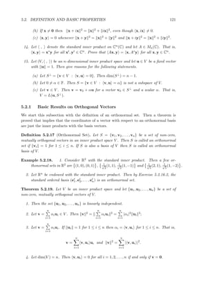 5.2. DEFINITION AND BASIC PROPERTIES 121
(b) If x = 0 then x + ix 2 = x 2 + ix 2, even though x, ix = 0.
(c) x, y = 0 whenever x + y 2 = x 2 + y 2 and x + iy 2 = x 2 + iy 2.
14. Let , denote the standard inner product on Cn(C) and let A ∈ Mn(C). That is,
x, y = x∗y for all xt, yt ∈ Cn. Prove that Ax, y = x, A∗y for all x, y ∈ Cn.
15. Let (V, , ) be an n-dimensional inner product space and let u ∈ V be a ﬁxed vector
with u = 1. Then give reasons for the following statements.
(a) Let S⊥ = {v ∈ V : v, u = 0}. Then dim(S⊥) = n − 1.
(b) Let 0 = α ∈ F. Then S = {v ∈ V : v, u = α} is not a subspace of V.
(c) Let v ∈ V . Then v = v0 + αu for a vector v0 ∈ S⊥ and a scalar α. That is,
V = L(u, S⊥).
5.2.1 Basic Results on Orthogonal Vectors
We start this subsection with the deﬁnition of an orthonormal set. Then a theorem is
proved that implies that the coordinates of a vector with respect to an orthonormal basis
are just the inner products with the basis vectors.
Deﬁnition 5.2.17 (Orthonormal Set). Let S = {v1, v2, . . . , vn} be a set of non-zero,
mutually orthogonal vectors in an inner product space V . Then S is called an orthonormal
set if vi = 1 for 1 ≤ i ≤ n. If S is also a basis of V then S is called an orthonormal
basis of V.
Example 5.2.18. 1. Consider R2 with the standard inner product. Then a few or-
thonormal sets in R2 are (1, 0), (0, 1) , 1√
2
(1, 1), 1√
2
(1, −1) and 1√
5
(2, 1), 1√
5
(1, −2) .
2. Let Rn be endowed with the standard inner product. Then by Exercise 5.2.16.2, the
standard ordered basis (et
1, et
2, . . . , et
n) is an orthonormal set.
Theorem 5.2.19. Let V be an inner product space and let {u1, u2, . . . , un} be a set of
non-zero, mutually orthogonal vectors of V.
1. Then the set {u1, u2, . . . , un} is linearly independent.
2. Let v =
n
i=1
αiui ∈ V . Then v 2 =
n
i=1
αiui
2 =
n
i=1
|αi|2 ui
2;
3. Let v =
n
i=1
αiui. If ui = 1 for 1 ≤ i ≤ n then αi = v, ui for 1 ≤ i ≤ n. That is,
v =
n
i=1
v, ui ui and v 2
=
n
i=1
| v, ui |2
.
4. Let dim(V ) = n. Then v, ui = 0 for all i = 1, 2, . . . , n if and only if v = 0.
 
