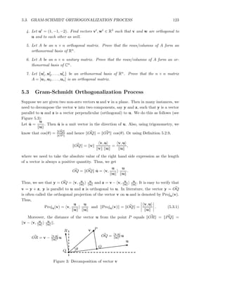 5.3. GRAM-SCHMIDT ORTHOGONALIZATION PROCESS 123
4. Let ut = (1, −1, −2). Find vectors vt, wt ∈ R3 such that v and w are orthogonal to
u and to each other as well.
5. Let A be an n × n orthogonal matrix. Prove that the rows/columns of A form an
orthonormal basis of Rn.
6. Let A be an n × n unitary matrix. Prove that the rows/columns of A form an or-
thonormal basis of Cn.
7. Let {ut
1, ut
2, . . . , ut
n} be an orthonormal basis of Rn. Prove that the n × n matrix
A = [u1, u2, . . . , un] is an orthogonal matrix.
5.3 Gram-Schmidt Orthogonalization Process
Suppose we are given two non-zero vectors u and v in a plane. Then in many instances, we
need to decompose the vector v into two components, say y and z, such that y is a vector
parallel to u and z is a vector perpendicular (orthogonal) to u. We do this as follows (see
Figure 5.3):
Let ˆu =
u
u
. Then ˆu is a unit vector in the direction of u. Also, using trigonometry, we
know that cos(θ) = OQ
OP
and hence OQ = OP cos(θ). Or using Deﬁnition 5.2.9,
OQ = v
v, u
v u
=
v, u
u
,
where we need to take the absolute value of the right hand side expression as the length
of a vector is always a positive quantity. Thus, we get
OQ = OQ ˆu = v,
u
u
u
u
.
Thus, we see that y = OQ = v, u
u
u
u and z = v − v, u
u
u
u . It is easy to verify that
v = y + z, y is parallel to u and z is orthogonal to u. In literature, the vector y = OQ
is often called the orthogonal projection of the vector v on u and is denoted by Proju(v).
Thus,
Proju(v) = v,
u
u
u
u
and Proju(v) = OQ =
v, u
u
. (5.3.1)
Moreover, the distance of the vector u from the point P equals OR = PQ =
v − v, u
u
u
u .
OR = v − v,u
u 2 u OQ = v,u
u 2 u
R
θO
Q
P
u
v
Figure 3: Decomposition of vector v
 