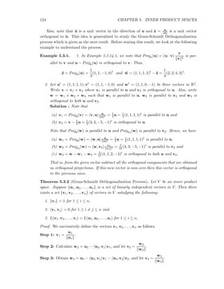 124 CHAPTER 5. INNER PRODUCT SPACES
Also, note that ˆu is a unit vector in the direction of u and ˆz = z
z is a unit vector
orthogonal to ˆu. This idea is generalized to study the Gram-Schmidt Orthogonalization
process which is given as the next result. Before stating this result, we look at the following
example to understand the process.
Example 5.3.1. 1. In Example 5.2.14.1, we note that Projv(u) = (u · v)
v
v 2
is par-
allel to v and u − Projv(u) is orthogonal to v. Thus,
z = Projv(u) =
1
3
(1, 1, −1, 0)t
and w = (1, 1, 1, 1)t
− z =
1
3
(2, 2, 4, 3)t
.
2. Let ut = (1, 1, 1, 1), vt = (1, 1, −1, 0) and wt = (1, 1, 0, −1) be three vectors in R4.
Write v = v1 + v2 where v1 is parallel to u and v2 is orthogonal to u. Also, write
w = w1 + w2 + w3 such that w1 is parallel to u, w2 is parallel to v2 and w3 is
orthogonal to both u and v2.
Solution : Note that
(a) v1 = Proju(v) = v, u u
u 2 = 1
4u = 1
4 (1, 1, 1, 1)t is parallel to u and
(b) v2 = v − 1
4u = 1
4(3, 3, −5, −1)t is orthogonal to u.
Note that Proju(w) is parallel to u and Projv2
(w) is parallel to v2. Hence, we have
(a) w1 = Proju(w) = w, u u
u 2 = 1
4u = 1
4 (1, 1, 1, 1)t is parallel to u,
(b) w2 = Projv2
(w) = w, v2
v2
v2
2 = 7
44 (3, 3, −5, −1)t is parallel to v2 and
(c) w3 = w − w1 − w2 = 3
11(1, 1, 2, −4)t is orthogonal to both u and v2.
That is, from the given vector subtract all the orthogonal components that are obtained
as orthogonal projections. If this new vector is non-zero then this vector is orthogonal
to the previous ones.
Theorem 5.3.2 (Gram-Schmidt Orthogonalization Process). Let V be an inner product
space. Suppose {u1, u2, . . . , un} is a set of linearly independent vectors in V. Then there
exists a set {v1, v2, . . . , vn} of vectors in V satisfying the following:
1. vi = 1 for 1 ≤ i ≤ n,
2. vi, vj = 0 for 1 ≤ i = j ≤ n and
3. L(v1, v2, . . . , vi) = L(u1, u2, . . . , ui) for 1 ≤ i ≤ n.
Proof. We successively deﬁne the vectors v1, v2, . . . , vn as follows.
Step 1: v1 =
u1
u1
.
Step 2: Calculate w2 = u2 − u2, v1 v1, and let v2 =
w2
w2
.
Step 3: Obtain w3 = u3 − u3, v1 v1 − u3, v2 v2, and let v3 =
w3
w3
.
 