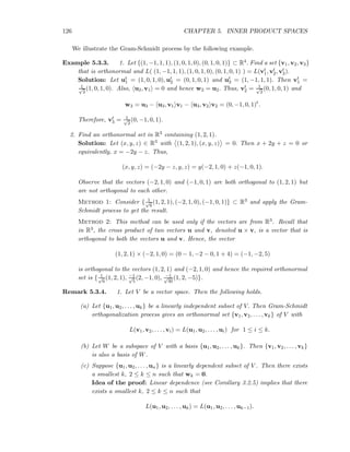126 CHAPTER 5. INNER PRODUCT SPACES
We illustrate the Gram-Schmidt process by the following example.
Example 5.3.3. 1. Let {(1, −1, 1, 1), (1, 0, 1, 0), (0, 1, 0, 1)} ⊂ R4. Find a set {v1, v2, v3}
that is orthonormal and L( (1, −1, 1, 1), (1, 0, 1, 0), (0, 1, 0, 1) ) = L(vt
1, vt
2, vt
3).
Solution: Let ut
1 = (1, 0, 1, 0), ut
2 = (0, 1, 0, 1) and ut
3 = (1, −1, 1, 1). Then vt
1 =
1√
2
(1, 0, 1, 0). Also, u2, v1 = 0 and hence w2 = u2. Thus, vt
2 = 1√
2
(0, 1, 0, 1) and
w3 = u3 − u3, v1 v1 − u3, v2 v2 = (0, −1, 0, 1)t
.
Therefore, vt
3 = 1√
2
(0, −1, 0, 1).
2. Find an orthonormal set in R3 containing (1, 2, 1).
Solution: Let (x, y, z) ∈ R3 with (1, 2, 1), (x, y, z) = 0. Then x + 2y + z = 0 or
equivalently, x = −2y − z. Thus,
(x, y, z) = (−2y − z, y, z) = y(−2, 1, 0) + z(−1, 0, 1).
Observe that the vectors (−2, 1, 0) and (−1, 0, 1) are both orthogonal to (1, 2, 1) but
are not orthogonal to each other.
Method 1: Consider { 1√
6
(1, 2, 1), (−2, 1, 0), (−1, 0, 1)} ⊂ R3 and apply the Gram-
Schmidt process to get the result.
Method 2: This method can be used only if the vectors are from R3. Recall that
in R3, the cross product of two vectors u and v, denoted u × v, is a vector that is
orthogonal to both the vectors u and v. Hence, the vector
(1, 2, 1) × (−2, 1, 0) = (0 − 1, −2 − 0, 1 + 4) = (−1, −2, 5)
is orthogonal to the vectors (1, 2, 1) and (−2, 1, 0) and hence the required orthonormal
set is { 1√
6
(1, 2, 1), −1√
5
(2, −1, 0), −1√
30
(1, 2, −5)}.
Remark 5.3.4. 1. Let V be a vector space. Then the following holds.
(a) Let {u1, u2, . . . , uk} be a linearly independent subset of V. Then Gram-Schmidt
orthogonalization process gives an orthonormal set {v1, v2, . . . , vk} of V with
L(v1, v2, . . . , vi) = L(u1, u2, . . . , ui) for 1 ≤ i ≤ k.
(b) Let W be a subspace of V with a basis {u1, u2, . . . , uk}. Then {v1, v2, . . . , vk}
is also a basis of W.
(c) Suppose {u1, u2, . . . , un} is a linearly dependent subset of V . Then there exists
a smallest k, 2 ≤ k ≤ n such that wk = 0.
Idea of the proof: Linear dependence (see Corollary 3.2.5) implies that there
exists a smallest k, 2 ≤ k ≤ n such that
L(u1, u2, . . . , uk) = L(u1, u2, . . . , uk−1).
 