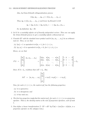 5.3. GRAM-SCHMIDT ORTHOGONALIZATION PROCESS 127
Also, by Gram-Schmidt orthogonalization process
L(u1, u2, . . . , uk−1) = L(v1, v2, . . . , vk−1).
Thus, uk ∈ L(v1, v2, . . . , vk−1) and hence by Remark 5.2.20
uk = uk, v1 v1 + uk, v2 v2 + · · · + uk, vk−1 vk−1.
So, by deﬁnition wk = 0.
2. Let S be a countably inﬁnite set of linearly independent vectors. Then one can apply
the Gram-Schmidt process to get a countably inﬁnite orthonormal set.
3. Consider Rn with the standard inner product and let {v1, v2, . . . , vn} be an orthonor-
mal set. Then, we see that
(a) vi = 1 is equivalent to vt
ivi = 1, for 1 ≤ i ≤ n,
(b) vi, vj = 0 is equivalent to vt
ivj = 0, for 1 ≤ i = j ≤ n.
Hence, we see that
At
A =






vt
1
vt
2
...
vt
n






[v1, v2, . . . , vn]
=






vt
1v1 vt
1v2 · · · vt
1vn
vt
2v1 vt
2v2 · · · vt
2vn
...
...
...
...
vt
nv1 vt
nv2 · · · vt
nvn






=






1 0 · · · 0
0 1 · · · 0
...
...
...
...
0 0 · · · 1






= In.
Since AtA = In, it follows that AAt = In. But,
AAt
= [v1, v2, . . . , vn]






vt
1
vt
2
...
vt
n






= v1vt
1 + v2vt
2 + · · · + vnvt
n.
Now, for each i, 1 ≤ i ≤ n, the matrix vivt
i has the following properties:
(a) it is symmetric;
(b) it is idempotent; and
(c) it has rank one.
4. The ﬁrst two properties imply that the matrix vivt
i, for each i, 1 ≤ i ≤ n is a projection
operator. That is, the identity matrix is the sum of projection operators, each of rank
1.
5. Now deﬁne a linear transformation T : Rn−→Rn by T(x) = (vivt
i)x = (vt
ix)vi is a
projection operator on the subspace L(vi).
 