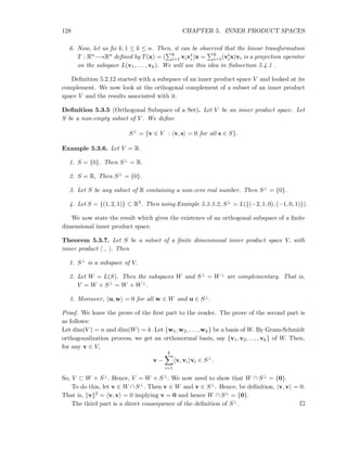 128 CHAPTER 5. INNER PRODUCT SPACES
6. Now, let us ﬁx k, 1 ≤ k ≤ n. Then, it can be observed that the linear transformation
T : Rn−→Rn deﬁned by T(x) = ( k
i=1 vivt
i)x = k
i=1(vt
ix)vi is a projection operator
on the subspace L(v1, . . . , vk). We will use this idea in Subsection 5.4.1 .
Deﬁnition 5.2.12 started with a subspace of an inner product space V and looked at its
complement. We now look at the orthogonal complement of a subset of an inner product
space V and the results associated with it.
Deﬁnition 5.3.5 (Orthogonal Subspace of a Set). Let V be an inner product space. Let
S be a non-empty subset of V . We deﬁne
S⊥
= {v ∈ V : v, s = 0 for all s ∈ S}.
Example 5.3.6. Let V = R.
1. S = {0}. Then S⊥ = R.
2. S = R, Then S⊥ = {0}.
3. Let S be any subset of R containing a non-zero real number. Then S⊥ = {0}.
4. Let S = {(1, 2, 1)} ⊂ R3. Then using Example 5.3.3.2, S⊥ = L({(−2, 1, 0), (−1, 0, 1)}).
We now state the result which gives the existence of an orthogonal subspace of a ﬁnite
dimensional inner product space.
Theorem 5.3.7. Let S be a subset of a ﬁnite dimensional inner product space V, with
inner product , . Then
1. S⊥ is a subspace of V.
2. Let W = L(S). Then the subspaces W and S⊥ = W⊥ are complementary. That is,
V = W + S⊥ = W + W⊥.
3. Moreover, u, w = 0 for all w ∈ W and u ∈ S⊥.
Proof. We leave the prove of the ﬁrst part to the reader. The prove of the second part is
as follows:
Let dim(V ) = n and dim(W) = k. Let {w1, w2, . . . , wk} be a basis of W. By Gram-Schmidt
orthogonalization process, we get an orthonormal basis, say {v1, v2, . . . , vk} of W. Then,
for any v ∈ V,
v −
k
i=1
v, vi vi ∈ S⊥
.
So, V ⊂ W + S⊥. Hence, V = W + S⊥. We now need to show that W ∩ S⊥ = {0}.
To do this, let v ∈ W ∩ S⊥. Then v ∈ W and v ∈ S⊥. Hence, be deﬁnition, v, v = 0.
That is, v 2 = v, v = 0 implying v = 0 and hence W ∩ S⊥ = {0}.
The third part is a direct consequence of the deﬁnition of S⊥.
 