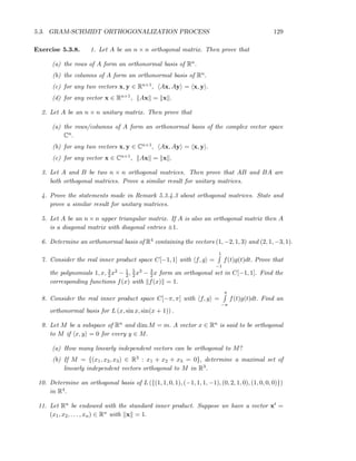 5.3. GRAM-SCHMIDT ORTHOGONALIZATION PROCESS 129
Exercise 5.3.8. 1. Let A be an n × n orthogonal matrix. Then prove that
(a) the rows of A form an orthonormal basis of Rn.
(b) the columns of A form an orthonormal basis of Rn.
(c) for any two vectors x, y ∈ Rn×1, Ax, Ay = x, y .
(d) for any vector x ∈ Rn×1, Ax = x .
2. Let A be an n × n unitary matrix. Then prove that
(a) the rows/columns of A form an orthonormal basis of the complex vector space
Cn.
(b) for any two vectors x, y ∈ Cn×1, Ax, Ay = x, y .
(c) for any vector x ∈ Cn×1, Ax = x .
3. Let A and B be two n × n orthogonal matrices. Then prove that AB and BA are
both orthogonal matrices. Prove a similar result for unitary matrices.
4. Prove the statements made in Remark 5.3.4.3 about orthogonal matrices. State and
prove a similar result for unitary matrices.
5. Let A be an n × n upper triangular matrix. If A is also an orthogonal matrix then A
is a diagonal matrix with diagonal entries ±1.
6. Determine an orthonormal basis of R4 containing the vectors (1, −2, 1, 3) and (2, 1, −3, 1).
7. Consider the real inner product space C[−1, 1] with f, g =
1
−1
f(t)g(t)dt. Prove that
the polynomials 1, x, 3
2x2 − 1
2, 5
2x3 − 3
2x form an orthogonal set in C[−1, 1]. Find the
corresponding functions f(x) with f(x) = 1.
8. Consider the real inner product space C[−π, π] with f, g =
π
−π
f(t)g(t)dt. Find an
orthonormal basis for L (x, sin x, sin(x + 1)) .
9. Let M be a subspace of Rn and dim M = m. A vector x ∈ Rn is said to be orthogonal
to M if x, y = 0 for every y ∈ M.
(a) How many linearly independent vectors can be orthogonal to M?
(b) If M = {(x1, x2, x3) ∈ R3 : x1 + x2 + x3 = 0}, determine a maximal set of
linearly independent vectors orthogonal to M in R3.
10. Determine an orthogonal basis of L ({(1, 1, 0, 1), (−1, 1, 1, −1), (0, 2, 1, 0), (1, 0, 0, 0)})
in R4.
11. Let Rn be endowed with the standard inner product. Suppose we have a vector xt =
(x1, x2, . . . , xn) ∈ Rn with x = 1.
 