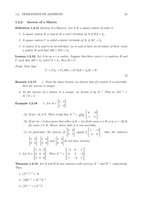 1.2. OPERATIONS ON MATRICES 13
1.2.2 Inverse of a Matrix
Deﬁnition 1.2.15 (Inverse of a Matrix). Let A be a square matrix of order n.
1. A square matrix B is said to be a left inverse of A if BA = In.
2. A square matrix C is called a right inverse of A, if AC = In.
3. A matrix A is said to be invertible (or is said to have an inverse) if there exists
a matrix B such that AB = BA = In.
Lemma 1.2.16. Let A be an n × n matrix. Suppose that there exist n × n matrices B and
C such that AB = In and CA = In, then B = C.
Proof. Note that
C = CIn = C(AB) = (CA)B = InB = B.
Remark 1.2.17. 1. From the above lemma, we observe that if a matrix A is invertible,
then the inverse is unique.
2. As the inverse of a matrix A is unique, we denote it by A−1. That is, AA−1 =
A−1A = I.
Example 1.2.18. 1. Let A =
a b
c d
.
(a) If ad − bc = 0. Then verify that A−1 = 1
ad−bc
d −b
−c a
.
(b) If ad−bc = 0 then prove that either [a b] = α[c d] for some α ∈ R or [a c] = β[b d]
for some β ∈ R. Hence, prove that A is not invertible.
(c) In particular, the inverse of
2 3
4 7
equals 1
2
7 −3
−4 2
. Also, the matrices
1 2
0 0
,
1 0
4 0
and
4 2
6 3
do not have inverses.
2. Let A =



1 2 3
2 3 4
3 4 6


 . Then A−1 =



−2 0 1
0 3 −2
1 −2 1


 .
Theorem 1.2.19. Let A and B be two matrices with inverses A−1 and B−1, respectively.
Then
1. (A−1)−1 = A.
2. (AB)−1 = B−1A−1.
3. (At)−1 = (A−1)t.
 