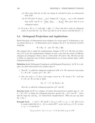 130 CHAPTER 5. INNER PRODUCT SPACES
(a) Then prove that the set {x} can always be extended to form an orthonormal
basis of Rn.
(b) Let this basis be {x, x2, . . . , xn}. Suppose B = (e1, e2, . . . , en) is the standard
basis of Rn and let A = [x]B, [x2]B, . . . , [xn]B . Then prove that A is an
orthogonal matrix.
12. Let v, w ∈ Rn, n ≥ 1 with u = w = 1. Prove that there exists an orthogonal
matrix A such that Av = w. Prove also that A can be chosen such that det(A) = 1.
5.4 Orthogonal Projections and Applications
Recall that given a k-dimensional vector subspace of a vector space V of dimension n, one
can always ﬁnd an (n − k)-dimensional vector subspace W0 of V (see Exercise 3.3.13.5)
satisfying
W + W0 = V and W ∩ W0 = {0}.
The subspace W0 is called the complementary subspace of W in V. We ﬁrst use Theo-
rem 5.3.7 to get the complementary subspace in such a way that the vectors in diﬀerent
subspaces are orthogonal. That is, w, v = 0 for all w ∈ W and v ∈ W0. We then use this
to deﬁne an important class of linear transformations on an inner product space, called
orthogonal projections.
Deﬁnition 5.4.1 (Orthogonal Complement and Orthogonal Projection). Let W be a sub-
space of a ﬁnite dimensional inner product space V .
1. Then W⊥ is called the orthogonal complement of W in V. We represent it by writing
V = W ⊕ W⊥ in place of V = W + W⊥.
2. Also, for each v ∈ V there exist unique vectors w ∈ W and u ∈ W⊥ such that
v = w + u. We use this to deﬁne
PW : V −→ V by PW (v) = w.
Then PW is called the orthogonal projection of V onto W.
Exercise 5.4.2. Let W be a subspace of a ﬁnite dimensional inner product space V . Use
V = W ⊕ W⊥ to deﬁne the orthogonal projection operator PW ⊥ of V onto W⊥. Prove
that the maps PW and PW ⊥ are indeed linear transformations. What can you say about
PW + PW ⊥ ?
Example 5.4.3. 1. Let V = R3 and W = {(x, y, z) ∈ R3 : x + y − z = 0}. Then it can
be easily veriﬁed that {(1, 1, −1)} is a basis of W⊥ as for each (x, y, z) ∈ W, we have
x + y − z = 0 and hence
(x, y, z), (1, 1, −1) = x + y − z = 0 for each (x, y, z) ∈ W.
 