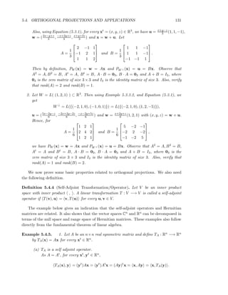 5.4. ORTHOGONAL PROJECTIONS AND APPLICATIONS 131
Also, using Equation (5.3.1), for every xt = (x, y, z) ∈ R3, we have u = x+y−z
3 (1, 1, −1),
w = (2x−y+z
3 , −x+2y+z
3 , x+y+2z
3 ) and x = w + u. Let
A =
1
3



2 −1 1
−1 2 1
1 1 2


 and B =
1
3



1 1 −1
1 1 −1
−1 −1 1


 .
Then by deﬁnition, PW (x) = w = Ax and PW ⊥ (x) = u = Bx. Observe that
A2 = A, B2 = B, At = A, Bt = B, A · B = 03, B · A = 03 and A + B = I3, where
03 is the zero matrix of size 3 × 3 and I3 is the identity matrix of size 3. Also, verify
that rank(A) = 2 and rank(B) = 1.
2. Let W = L( (1, 2, 1) ) ⊂ R3. Then using Example 5.3.3.2, and Equation (5.3.1), we
get
W⊥
= L({(−2, 1, 0), (−1, 0, 1)}) = L({(−2, 1, 0), (1, 2, −5)}),
u = (5x−2y−z
6 , −2x+2y−2z
6 , −x−2y+5z
6 ) and w = x+2y+z
6 (1, 2, 1) with (x, y, z) = w + u.
Hence, for
A =
1
6



1 2 1
2 4 2
1 2 1


 and B =
1
6



5 −2 −1
−2 2 −2
−1 −2 5


 ,
we have PW (x) = w = Ax and PW ⊥ (x) = u = Bx. Observe that A2 = A, B2 = B,
At = A and Bt = B, A · B = 03, B · A = 03 and A + B = I3, where 03 is the
zero matrix of size 3 × 3 and I3 is the identity matrix of size 3. Also, verify that
rank(A) = 1 and rank(B) = 2.
We now prove some basic properties related to orthogonal projections. We also need
the following deﬁnition.
Deﬁnition 5.4.4 (Self-Adjoint Transformation/Operator). Let V be an inner product
space with inner product , . A linear transformation T : V −→ V is called a self-adjoint
operator if T(v), u = v, T(u) for every u, v ∈ V.
The example below gives an indication that the self-adjoint operators and Hermitian
matrices are related. It also shows that the vector spaces Cn and Rn can be decomposed in
terms of the null space and range space of Hermitian matrices. These examples also follow
directly from the fundamental theorem of linear algebra.
Example 5.4.5. 1. Let A be an n×n real symmetric matrix and deﬁne TA : Rn −→ Rn
by TA(x) = Ax for every xt ∈ Rn.
(a) TA is a self adjoint operator.
As A = At, for every xt, yt ∈ Rn,
TA(x), y = (yt
)Ax = (yt
)At
x = (Ay)t
x = x, Ay = x, TA(y) .
 