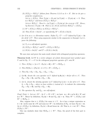 132 CHAPTER 5. INNER PRODUCT SPACES
(b) N(TA) = R(TA)⊥ follows from Theorem 5.2.15 as A = At. But we do give a
proof for completeness.
Let x ∈ N(TA). Then TA(x) = 0 and x, TA(u) = TA(x), u = 0. Thus,
x ∈ R(TA)⊥ and hence N(TA) ⊂ R(TA)⊥.
Let x ∈ R(TA)⊥. Then 0 = x, TA(y) = TA(x), y for every y ∈ Rn. Hence,
by Exercise 2 TA(x) = 0. That is, x ∈ N(A) and hence R(TA)⊥ ⊂ N(TA).
(c) Rn = N(TA) ⊕ R(TA) as N(TA) = R(TA)⊥.
(d) Thus N(A) = Im(A)⊥, or equivalently, Rn = N(A) ⊕ Im(A).
2. Let A be an n × n Hermitian matrix. Deﬁne TA : Cn −→ Cn deﬁned by TA(z) = Az
for all zt ∈ Cn. Then using arguments similar to the arguments in Example 5.4.5.1,
prove the following:
(a) TA is a self-adjoint operator.
(b) N(TA) = R(TA)⊥ and Cn = N(TA) ⊕ R(TA).
(c) N(A) = Im(A)⊥ and Cn = N(A) ⊕ Im(A).
We now state and prove the main result related with orthogonal projection operators.
Theorem 5.4.6. Let W be a vector subspace of a ﬁnite dimensional inner product space
V and let PW : V −→ V be the orthogonal projection operator of V onto W.
1. Then N(PW ) = {v ∈ V : PW (v) = 0} = W⊥ = R(PW ⊥ ).
2. Then R(PW ) = {PW (v) : v ∈ V } = W = N(PW ⊥ ).
3. Then PW ◦ PW = PW , PW ⊥ ◦ PW ⊥ = PW ⊥ .
4. Let 0V denote the zero operator on V deﬁned by 0V (v) = 0 for all v ∈ V . Then
PW ⊥ ◦ PW = 0V and PW ◦ PW ⊥ = 0V .
5. Let IV denote the identity operator on V deﬁned by IV (v) = v for all v ∈ V . Then
IV = PW ⊕ PW ⊥ , where we have written ⊕ instead of + to indicate the relationship
PW ⊥ ◦ PW = 0V and PW ◦ PW ⊥ = 0V .
6. The operators PW and PW ⊥ are self-adjoint.
Proof. Part 1: Let u ∈ W⊥. As V = W ⊕ W⊥, we have u = 0 + u for 0 ∈ W and
u ∈ W⊥. Hence by deﬁnition, PW (u) = 0 and PW ⊥ (u) = u. Thus, W⊥ ⊂ N(PW ) and
W⊥ ⊂ R(PW ⊥ ).
Also, suppose that v ∈ N(PW ) for some v ∈ V . As v has a unique expression as
v = w + u for some w ∈ W and some u ∈ W⊥, by deﬁnition of PW , we have PW (v) = w.
As v ∈ N(PW ), by deﬁnition, PW (v) = 0 and hence w = 0. That is, v = u ∈ W⊥. Thus,
N(PW ) ⊂ W⊥.
One can similarly show that R(PW ⊥ ) ⊂ W⊥. Thus, the proof of the ﬁrst part is
complete.
 