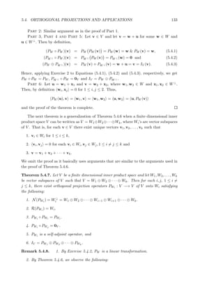 5.4. ORTHOGONAL PROJECTIONS AND APPLICATIONS 133
Part 2: Similar argument as in the proof of Part 1.
Part 3, Part 4 and Part 5: Let v ∈ V and let v = w + u for some w ∈ W and
u ∈ W⊥. Then by deﬁnition,
(PW ◦ PW )(v) = PW PW (v) = PW (w) = w & PW (v) = w, (5.4.1)
(PW ⊥ ◦ PW )(v) = PW ⊥ PW (v) = PW ⊥ (w) = 0 and (5.4.2)
(PW ⊕ PW ⊥ )(v) = PW (v) + PW ⊥ (v) = w + u = v = IV (v). (5.4.3)
Hence, applying Exercise 2 to Equations (5.4.1), (5.4.2) and (5.4.3), respectively, we get
PW ◦ PW = PW , PW ⊥ ◦ PW = 0V and IV = PW ⊕ PW ⊥ .
Part 6: Let u = w1 + x1 and v = w2 + x2, where w1, w2 ∈ W and x1, x2 ∈ W⊥.
Then, by deﬁnition wi, xj = 0 for 1 ≤ i, j ≤ 2. Thus,
PW (u), v = w1, v = w1, w2 = u, w2 = u, PW (v)
and the proof of the theorem is complete.
The next theorem is a generalization of Theorem 5.4.6 when a ﬁnite dimensional inner
product space V can be written as V = W1⊕W2⊕· · ·⊕Wk, where Wi’s are vector subspaces
of V . That is, for each v ∈ V there exist unique vectors v1, v2, . . . , vk such that
1. vi ∈ Wi for 1 ≤ i ≤ k,
2. vi, vj = 0 for each vi ∈ Wi, vj ∈ Wj, 1 ≤ i = j ≤ k and
3. v = v1 + v2 + · · · + vk.
We omit the proof as it basically uses arguments that are similar to the arguments used in
the proof of Theorem 5.4.6.
Theorem 5.4.7. Let V be a ﬁnite dimensional inner product space and let W1, W2, . . . , Wk
be vector subspaces of V such that V = W1 ⊕ W2 ⊕ · · · ⊕ Wk. Then for each i, j, 1 ≤ i =
j ≤ k, there exist orthogonal projection operators PWi : V −→ V of V onto Wi satisfying
the following:
1. N(PWi ) = W⊥
i = W1 ⊕ W2 ⊕ · · · ⊕ Wi−1 ⊕ Wi+1 ⊕ · · · ⊕ Wk.
2. R(PWi ) = Wi.
3. PWi ◦ PWi = PWi .
4. PWi ◦ PWj = 0V .
5. PWi is a self-adjoint operator, and
6. IV = PW1 ⊕ PW2 ⊕ · · · ⊕ PWk
.
Remark 5.4.8. 1. By Exercise 5.4.2, PW is a linear transformation.
2. By Theorem 5.4.6, we observe the following:
 