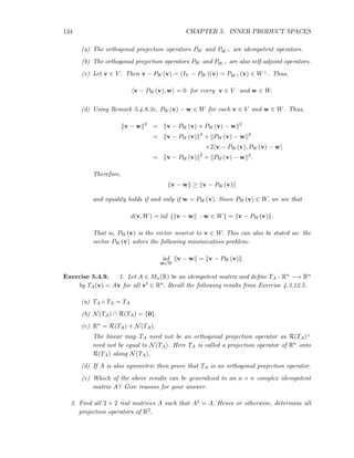 134 CHAPTER 5. INNER PRODUCT SPACES
(a) The orthogonal projection operators PW and PW ⊥ are idempotent operators.
(b) The orthogonal projection operators PW and PW ⊥ are also self-adjoint operators.
(c) Let v ∈ V . Then v − PW (v) = (IV − PW )(v) = PW ⊥ (v) ∈ W⊥. Thus,
v − PW (v), w = 0 for every v ∈ V and w ∈ W.
(d) Using Remark 5.4.8.2c, PW (v) − w ∈ W for each v ∈ V and w ∈ W. Thus,
v − w 2
= v − PW (v) + PW (v) − w 2
= v − PW (v) 2
+ PW (v) − w 2
+2 v − PW (v), PW (v) − w
= v − PW (v) 2
+ PW (v) − w 2
.
Therefore,
v − w ≥ v − PW (v)
and equality holds if and only if w = PW (v). Since PW (v) ∈ W, we see that
d(v, W) = inf { v − w : w ∈ W} = v − PW (v) .
That is, PW (v) is the vector nearest to v ∈ W. This can also be stated as: the
vector PW (v) solves the following minimization problem:
inf
w∈W
v − w = v − PW (v) .
Exercise 5.4.9. 1. Let A ∈ Mn(R) be an idempotent matrix and deﬁne TA : Rn −→ Rn
by TA(v) = Av for all vt ∈ Rn. Recall the following results from Exercise 4.3.12.5.
(a) TA ◦ TA = TA
(b) N(TA) ∩ R(TA) = {0}.
(c) Rn = R(TA) + N(TA).
The linear map TA need not be an orthogonal projection operator as R(TA)⊥
need not be equal to N(TA). Here TA is called a projection operator of Rn onto
R(TA) along N(TA).
(d) If A is also symmetric then prove that TA is an orthogonal projection operator.
(e) Which of the above results can be generalized to an n × n complex idempotent
matrix A? Give reasons for your answer.
2. Find all 2 × 2 real matrices A such that A2 = A. Hence or otherwise, determine all
projection operators of R2.
 
