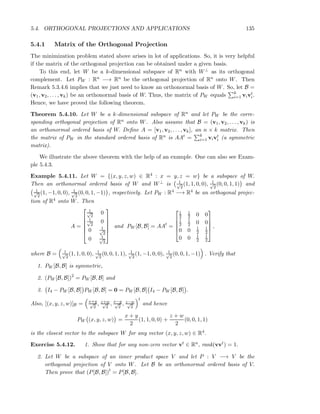 5.4. ORTHOGONAL PROJECTIONS AND APPLICATIONS 135
5.4.1 Matrix of the Orthogonal Projection
The minimization problem stated above arises in lot of applications. So, it is very helpful
if the matrix of the orthogonal projection can be obtained under a given basis.
To this end, let W be a k-dimensional subspace of Rn with W⊥ as its orthogonal
complement. Let PW : Rn −→ Rn be the orthogonal projection of Rn onto W. Then
Remark 5.3.4.6 implies that we just need to know an orthonormal basis of W. So, let B =
(v1, v2, . . . , vk) be an orthonormal basis of W. Thus, the matrix of PW equals k
i=1 vivt
i.
Hence, we have proved the following theorem.
Theorem 5.4.10. Let W be a k-dimensional subspace of Rn and let PW be the corre-
sponding orthogonal projection of Rn onto W. Also assume that B = (v1, v2, . . . , vk) is
an orthonormal ordered basis of W. Deﬁne A = [v1, v2, . . . , vk], an n × k matrix. Then
the matrix of PW in the standard ordered basis of Rn is AAt = k
i=1 vivt
i (a symmetric
matrix).
We illustrate the above theorem with the help of an example. One can also see Exam-
ple 5.4.3.
Example 5.4.11. Let W = {(x, y, z, w) ∈ R4 : x = y, z = w} be a subspace of W.
Then an orthonormal ordered basis of W and W⊥ is 1√
2
(1, 1, 0, 0), 1√
2
(0, 0, 1, 1) and
1√
2
(1, −1, 0, 0), 1√
2
(0, 0, 1, −1) , respectively. Let PW : R4 −→ R4 be an orthogonal projec-
tion of R4 onto W. Then
A =






1√
2
0
1√
2
0
0 1√
2
0 1√
2






and PW [B, B] = AAt
=





1
2
1
2 0 0
1
2
1
2 0 0
0 0 1
2
1
2
0 0 1
2
1
2





,
where B = 1√
2
(1, 1, 0, 0), 1√
2
(0, 0, 1, 1), 1√
2
(1, −1, 0, 0), 1√
2
(0, 0, 1, −1) . Verify that
1. PW [B, B] is symmetric,
2. (PW [B, B])2
= PW [B, B] and
3. I4 − PW [B, B] PW [B, B] = 0 = PW [B, B] I4 − PW [B, B] .
Also, [(x, y, z, w)]B = x+y√
2
, z+w√
2
, x−y√
2
, z−w√
2
t
and hence
PW (x, y, z, w) =
x + y
2
(1, 1, 0, 0) +
z + w
2
(0, 0, 1, 1)
is the closest vector to the subspace W for any vector (x, y, z, w) ∈ R4.
Exercise 5.4.12. 1. Show that for any non-zero vector vt ∈ Rn, rank(vvt) = 1.
2. Let W be a subspace of an inner product space V and let P : V −→ V be the
orthogonal projection of V onto W. Let B be an orthonormal ordered basis of V.
Then prove that (P[B, B])t
= P[B, B].
 
