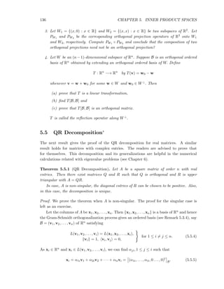 136 CHAPTER 5. INNER PRODUCT SPACES
3. Let W1 = {(x, 0) : x ∈ R} and W2 = {(x, x) : x ∈ R} be two subspaces of R2. Let
PW1 and PW2 be the corresponding orthogonal projection operators of R2 onto W1
and W2, respectively. Compute PW1 ◦ PW2 and conclude that the composition of two
orthogonal projections need not be an orthogonal projection?
4. Let W be an (n−1)-dimensional subspace of Rn. Suppose B is an orthogonal ordered
basis of Rn obtained by extending an orthogonal ordered basis of W. Deﬁne
T : Rn
−→ Rn
by T(v) = w0 − w
whenever v = w + w0 for some w ∈ W and w0 ∈ W⊥. Then
(a) prove that T is a linear transformation,
(b) ﬁnd T[B, B] and
(c) prove that T[B, B] is an orthogonal matrix.
T is called the reﬂection operator along W⊥.
5.5 QR Decomposition∗
The next result gives the proof of the QR decomposition for real matrices. A similar
result holds for matrices with complex entries. The readers are advised to prove that
for themselves. This decomposition and its generalizations are helpful in the numerical
calculations related with eigenvalue problems (see Chapter 6).
Theorem 5.5.1 (QR Decomposition). Let A be a square matrix of order n with real
entries. Then there exist matrices Q and R such that Q is orthogonal and R is upper
triangular with A = QR.
In case, A is non-singular, the diagonal entries of R can be chosen to be positive. Also,
in this case, the decomposition is unique.
Proof. We prove the theorem when A is non-singular. The proof for the singular case is
left as an exercise.
Let the columns of A be x1, x2, . . . , xn. Then {x1, x2, . . . , xn} is a basis of Rn and hence
the Gram-Schmidt orthogonalization process gives an ordered basis (see Remark 5.3.4), say
B = (v1, v2, . . . , vn) of Rn satisfying
L(v1, v2, . . . , vi) = L(x1, x2, . . . , xi),
vi = 1, vi, vj = 0,
for 1 ≤ i = j ≤ n. (5.5.4)
As xi ∈ Rn and xi ∈ L(v1, v2, . . . , vi), we can ﬁnd αji, 1 ≤ j ≤ i such that
xi = α1iv1 + α2iv2 + · · · + αiivi = (α1i, . . . , αii, 0 . . . , 0)t
B
. (5.5.5)
 