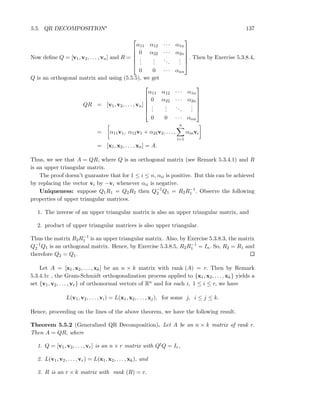 5.5. QR DECOMPOSITION∗ 137
Now deﬁne Q = [v1, v2, . . . , vn] and R =






α11 α12 · · · α1n
0 α22 · · · α2n
...
...
...
...
0 0 · · · αnn






. Then by Exercise 5.3.8.4,
Q is an orthogonal matrix and using (5.5.5), we get
QR = [v1, v2, . . . , vn]






α11 α12 · · · α1n
0 α22 · · · α2n
...
...
...
...
0 0 · · · αnn






= α11v1, α12v1 + α22v2, . . . ,
n
i=1
αinvi
= [x1, x2, . . . , xn] = A.
Thus, we see that A = QR, where Q is an orthogonal matrix (see Remark 5.3.4.1) and R
is an upper triangular matrix.
The proof doesn’t guarantee that for 1 ≤ i ≤ n, αii is positive. But this can be achieved
by replacing the vector vi by −vi whenever αii is negative.
Uniqueness: suppose Q1R1 = Q2R2 then Q−1
2 Q1 = R2R−1
1 . Observe the following
properties of upper triangular matrices.
1. The inverse of an upper triangular matrix is also an upper triangular matrix, and
2. product of upper triangular matrices is also upper triangular.
Thus the matrix R2R−1
1 is an upper triangular matrix. Also, by Exercise 5.3.8.3, the matrix
Q−1
2 Q1 is an orthogonal matrix. Hence, by Exercise 5.3.8.5, R2R−1
1 = In. So, R2 = R1 and
therefore Q2 = Q1.
Let A = [x1, x2, . . . , xk] be an n × k matrix with rank (A) = r. Then by Remark
5.3.4.1c , the Gram-Schmidt orthogonalization process applied to {x1, x2, . . . , xk} yields a
set {v1, v2, . . . , vr} of orthonormal vectors of Rn and for each i, 1 ≤ i ≤ r, we have
L(v1, v2, . . . , vi) = L(x1, x2, . . . , xj), for some j, i ≤ j ≤ k.
Hence, proceeding on the lines of the above theorem, we have the following result.
Theorem 5.5.2 (Generalized QR Decomposition). Let A be an n × k matrix of rank r.
Then A = QR, where
1. Q = [v1, v2, . . . , vr] is an n × r matrix with QtQ = Ir,
2. L(v1, v2, . . . , vr) = L(x1, x2, . . . , xk), and
3. R is an r × k matrix with rank (R) = r.
 