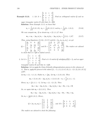 138 CHAPTER 5. INNER PRODUCT SPACES
Example 5.5.3. 1. Let A =





1 0 1 2
0 1 −1 1
1 0 1 1
0 1 1 1





. Find an orthogonal matrix Q and an
upper triangular matrix R such that A = QR.
Solution: From Example 5.3.3, we know that
v1 =
1
√
2
(1, 0, 1, 0), v2 =
1
√
2
(0, 1, 0, 1) and v3 =
1
√
2
(0, −1, 0, 1). (5.5.6)
We now compute w4. If we denote u4 = (2, 1, 1, 1)t then
w4 = u4 − u4, v1 v1 − u4, v2 v2 − u4, v3 v3 =
1
2
(1, 0, −1, 0)t
. (5.5.7)
Thus, using Equations (5.5.6), (5.5.7) and Q = v1, v2, v3, v4 , we get
Q =






1√
2
0 0 1√
2
0 1√
2
−1√
2
0
1√
2
0 0 −1√
2
0 1√
2
1√
2
0






and R =





√
2 0
√
2 3√
2
0
√
2 0
√
2
0 0
√
2 0
0 0 0 −1√
2





. The readers are advised
to check that A = QR is indeed correct.
2. Let A =





1 1 1 0
−1 0 −2 1
1 1 1 0
1 0 2 1





. Find a 4 × 3 matrix Q satisfying QtQ = I3 and an upper
triangular matrix R such that A = QR.
Solution: Let us apply the Gram Schmidt orthogonalization process to the columns of
A. That is, apply the process to the subset {(1, −1, 1, 1), (1, 0, 1, 0), (1, −2, 1, 2), (0, 1, 0, 1)}
of R4.
Let u1 = (1, −1, 1, 1). Deﬁne v1 = 1
2u1. Let u2 = (1, 0, 1, 0). Then
w2 = (1, 0, 1, 0) − u2, v1 v1 = (1, 0, 1, 0) − v1 =
1
2
(1, 1, 1, −1).
Hence, v2 = 1
2(1, 1, 1, −1). Let u3 = (1, −2, 1, 2). Then
w3 = u3 − u3, v1 v1 − u3, v2 v2 = u3 − 3v1 + v2 = 0.
So, we again take u3 = (0, 1, 0, 1). Then
w3 = u3 − u3, v1 v1 − u3, v2 v2 = u3 − 0v1 − 0v2 = u3.
So, v3 = 1√
2
(0, 1, 0, 1). Hence,
Q = [v1, v2, v3] =





1
2
1
2 0
−1
2
1
2
1√
2
1
2
1
2 0
1
2
−1
2
1√
2





, and R =



2 1 3 0
0 1 −1 0
0 0 0
√
2


 .
The readers are advised to check the following:
 