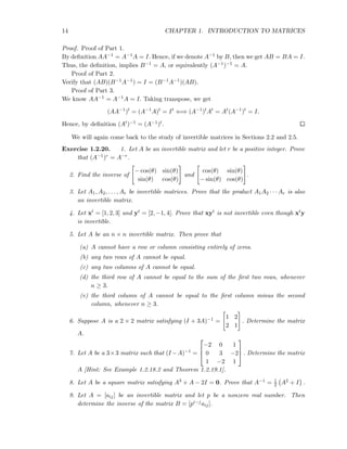 14 CHAPTER 1. INTRODUCTION TO MATRICES
Proof. Proof of Part 1.
By deﬁnition AA−1 = A−1A = I. Hence, if we denote A−1 by B, then we get AB = BA = I.
Thus, the deﬁnition, implies B−1 = A, or equivalently (A−1)−1 = A.
Proof of Part 2.
Verify that (AB)(B−1A−1) = I = (B−1A−1)(AB).
Proof of Part 3.
We know AA−1 = A−1A = I. Taking transpose, we get
(AA−1
)t
= (A−1
A)t
= It
⇐⇒ (A−1
)t
At
= At
(A−1
)t
= I.
Hence, by deﬁnition (At)−1 = (A−1)t.
We will again come back to the study of invertible matrices in Sections 2.2 and 2.5.
Exercise 1.2.20. 1. Let A be an invertible matrix and let r be a positive integer. Prove
that (A−1)r = A−r.
2. Find the inverse of
− cos(θ) sin(θ)
sin(θ) cos(θ)
and
cos(θ) sin(θ)
− sin(θ) cos(θ)
.
3. Let A1, A2, . . . , Ar be invertible matrices. Prove that the product A1A2 · · · Ar is also
an invertible matrix.
4. Let xt = [1, 2, 3] and yt = [2, −1, 4]. Prove that xyt is not invertible even though xty
is invertible.
5. Let A be an n × n invertible matrix. Then prove that
(a) A cannot have a row or column consisting entirely of zeros.
(b) any two rows of A cannot be equal.
(c) any two columns of A cannot be equal.
(d) the third row of A cannot be equal to the sum of the ﬁrst two rows, whenever
n ≥ 3.
(e) the third column of A cannot be equal to the ﬁrst column minus the second
column, whenever n ≥ 3.
6. Suppose A is a 2 × 2 matrix satisfying (I + 3A)−1 =
1 2
2 1
. Determine the matrix
A.
7. Let A be a 3×3 matrix such that (I −A)−1 =



−2 0 1
0 3 −2
1 −2 1


 . Determine the matrix
A [Hint: See Example 1.2.18.2 and Theorem 1.2.19.1].
8. Let A be a square matrix satisfying A3 + A − 2I = 0. Prove that A−1 = 1
2 A2 + I .
9. Let A = [aij] be an invertible matrix and let p be a nonzero real number. Then
determine the inverse of the matrix B = [pi−jaij].
 