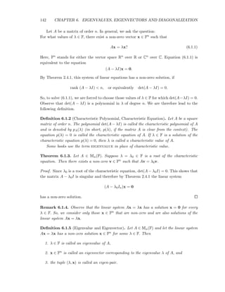 142 CHAPTER 6. EIGENVALUES, EIGENVECTORS AND DIAGONALIZATION
Let A be a matrix of order n. In general, we ask the question:
For what values of λ ∈ F, there exist a non-zero vector x ∈ Fn such that
Ax = λx? (6.1.1)
Here, Fn stands for either the vector space Rn over R or Cn over C. Equation (6.1.1) is
equivalent to the equation
(A − λI)x = 0.
By Theorem 2.4.1, this system of linear equations has a non-zero solution, if
rank (A − λI) < n, or equivalently det(A − λI) = 0.
So, to solve (6.1.1), we are forced to choose those values of λ ∈ F for which det(A−λI) = 0.
Observe that det(A − λI) is a polynomial in λ of degree n. We are therefore lead to the
following deﬁnition.
Deﬁnition 6.1.2 (Characteristic Polynomial, Characteristic Equation). Let A be a square
matrix of order n. The polynomial det(A − λI) is called the characteristic polynomial of A
and is denoted by pA(λ) (in short, p(λ), if the matrix A is clear from the context). The
equation p(λ) = 0 is called the characteristic equation of A. If λ ∈ F is a solution of the
characteristic equation p(λ) = 0, then λ is called a characteristic value of A.
Some books use the term eigenvalue in place of characteristic value.
Theorem 6.1.3. Let A ∈ Mn(F). Suppose λ = λ0 ∈ F is a root of the characteristic
equation. Then there exists a non-zero v ∈ Fn such that Av = λ0v.
Proof. Since λ0 is a root of the characteristic equation, det(A − λ0I) = 0. This shows that
the matrix A − λ0I is singular and therefore by Theorem 2.4.1 the linear system
(A − λ0In)x = 0
has a non-zero solution.
Remark 6.1.4. Observe that the linear system Ax = λx has a solution x = 0 for every
λ ∈ F. So, we consider only those x ∈ Fn that are non-zero and are also solutions of the
linear system Ax = λx.
Deﬁnition 6.1.5 (Eigenvalue and Eigenvector). Let A ∈ Mn(F) and let the linear system
Ax = λx has a non-zero solution x ∈ Fn for some λ ∈ F. Then
1. λ ∈ F is called an eigenvalue of A,
2. x ∈ Fn is called an eigenvector corresponding to the eigenvalue λ of A, and
3. the tuple (λ, x) is called an eigen-pair.
 