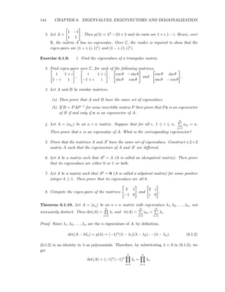 144 CHAPTER 6. EIGENVALUES, EIGENVECTORS AND DIAGONALIZATION
5. Let A =
1 −1
1 1
. Then p(λ) = λ2 − 2λ + 2 and its roots are 1 + i, 1 − i. Hence, over
R, the matrix A has no eigenvalue. Over C, the reader is required to show that the
eigen-pairs are (1 + i, (i, 1)t) and (1 − i, (1, i)t).
Exercise 6.1.9. 1. Find the eigenvalues of a triangular matrix.
2. Find eigen-pairs over C, for each of the following matrices:
1 1 + i
1 − i 1
,
i 1 + i
−1 + i i
,
cos θ − sin θ
sin θ cos θ
and
cos θ sin θ
sin θ − cos θ
.
3. Let A and B be similar matrices.
(a) Then prove that A and B have the same set of eigenvalues.
(b) If B = PAP−1 for some invertible matrix P then prove that Px is an eigenvector
of B if and only if x is an eigenvector of A.
4. Let A = (aij) be an n × n matrix. Suppose that for all i, 1 ≤ i ≤ n,
n
j=1
aij = a.
Then prove that a is an eigenvalue of A. What is the corresponding eigenvector?
5. Prove that the matrices A and At have the same set of eigenvalues. Construct a 2×2
matrix A such that the eigenvectors of A and At are diﬀerent.
6. Let A be a matrix such that A2 = A (A is called an idempotent matrix). Then prove
that its eigenvalues are either 0 or 1 or both.
7. Let A be a matrix such that Ak = 0 (A is called a nilpotent matrix) for some positive
integer k ≥ 1. Then prove that its eigenvalues are all 0.
8. Compute the eigen-pairs of the matrices
2 1
−1 0
and
2 i
i 0
.
Theorem 6.1.10. Let A = [aij] be an n × n matrix with eigenvalues λ1, λ2, . . . , λn, not
necessarily distinct. Then det(A) =
n
i=1
λi and tr(A) =
n
i=1
aii =
n
i=1
λi.
Proof. Since λ1, λ2, . . . , λn are the n eigenvalues of A, by deﬁnition,
det(A − λIn) = p(λ) = (−1)n
(λ − λ1)(λ − λ2) · · · (λ − λn). (6.1.2)
(6.1.2) is an identity in λ as polynomials. Therefore, by substituting λ = 0 in (6.1.2), we
get
det(A) = (−1)n
(−1)n
n
i=1
λi =
n
i=1
λi.
 