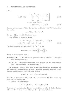 6.1. INTRODUCTION AND DEFINITIONS 145
Also,
det(A − λIn) =






a11 − λ a12 · · · a1n
a21 a22 − λ · · · a2n
...
...
...
...
an1 an2 · · · ann − λ






(6.1.3)
= a0 − λa1 + λ2
a2 + · · ·
+(−1)n−1
λn−1
an−1 + (−1)n
λn
(6.1.4)
for some a0, a1, . . . , an−1 ∈ F. Note that an−1, the coeﬃcient of (−1)n−1λn−1, comes from
the product
(a11 − λ)(a22 − λ) · · · (ann − λ).
So, an−1 =
n
i=1
aii = tr(A) by deﬁnition of trace.
But , from (6.1.2) and (6.1.4), we get
a0 − λa1 + λ2
a2 + · · · + (−1)n−1
λn−1
an−1 + (−1)n
λn
= (−1)n
(λ − λ1)(λ − λ2) · · · (λ − λn). (6.1.5)
Therefore, comparing the coeﬃcient of (−1)n−1λn−1, we have
tr(A) = an−1 = (−1){(−1)
n
i=1
λi} =
n
i=1
λi.
Hence, we get the required result.
Exercise 6.1.11. 1. Let A be a skew symmetric matrix of order 2n + 1. Then prove
that 0 is an eigenvalue of A.
2. Let A be a 3 × 3 orthogonal matrix (AAt = I). If det(A) = 1, then prove that there
exists a non-zero vector v ∈ R3 such that Av = v.
Let A be an n × n matrix. Then in the proof of the above theorem, we observed that
the characteristic equation det(A−λI) = 0 is a polynomial equation of degree n in λ. Also,
for some numbers a0, a1, . . . , an−1 ∈ F, it has the form
λn
+ an−1λn−1
+ an−2λ2
+ · · · a1λ + a0 = 0.
Note that, in the expression det(A − λI) = 0, λ is an element of F. Thus, we can only
substitute λ by elements of F.
It turns out that the expression
An
+ an−1An−1
+ an−2A2
+ · · · a1A + a0I = 0
holds true as a matrix identity. This is a celebrated theorem called the Cayley Hamilton
Theorem. We state this theorem without proof and give some implications.
 