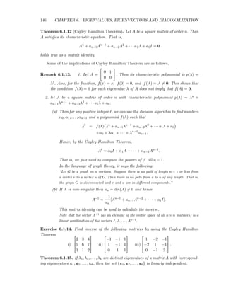 146 CHAPTER 6. EIGENVALUES, EIGENVECTORS AND DIAGONALIZATION
Theorem 6.1.12 (Cayley Hamilton Theorem). Let A be a square matrix of order n. Then
A satisﬁes its characteristic equation. That is,
An
+ an−1An−1
+ an−2A2
+ · · · a1A + a0I = 0
holds true as a matrix identity.
Some of the implications of Cayley Hamilton Theorem are as follows.
Remark 6.1.13. 1. Let A =
0 1
0 0
. Then its characteristic polynomial is p(λ) =
λ2. Also, for the function, f(x) = x, f(0) = 0, and f(A) = A = 0. This shows that
the condition f(λ) = 0 for each eigenvalue λ of A does not imply that f(A) = 0.
2. let A be a square matrix of order n with characteristic polynomial p(λ) = λn +
an−1λn−1 + an−2λ2 + · · · a1λ + a0.
(a) Then for any positive integer ℓ, we can use the division algorithm to ﬁnd numbers
α0, α1, . . . , αn−1 and a polynomial f(λ) such that
λℓ
= f(λ) λn
+ an−1λn−1
+ an−2λ2
+ · · · a1λ + a0
+α0 + λα1 + · · · + λn−1
αn−1.
Hence, by the Cayley Hamilton Theorem,
Aℓ
= α0I + α1A + · · · + αn−1An−1
.
That is, we just need to compute the powers of A till n − 1.
In the language of graph theory, it says the following:
“Let G be a graph on n vertices. Suppose there is no path of length n − 1 or less from
a vertex v to a vertex u of G. Then there is no path from v to u of any length. That is,
the graph G is disconnected and v and u are in diﬀerent components.”
(b) If A is non-singular then an = det(A) = 0 and hence
A−1
=
−1
an
[An−1
+ an−1An−2
+ · · · + a1I].
This matrix identity can be used to calculate the inverse.
Note that the vector A−1
(as an element of the vector space of all n × n matrices) is a
linear combination of the vectors I, A, . . . , An−1
.
Exercise 6.1.14. Find inverse of the following matrices by using the Cayley Hamilton
Theorem
i)



2 3 4
5 6 7
1 1 2


 ii)



−1 −1 1
1 −1 1
0 1 1


 iii)



1 −2 −1
−2 1 −1
0 −1 2


 .
Theorem 6.1.15. If λ1, λ2, . . . , λk are distinct eigenvalues of a matrix A with correspond-
ing eigenvectors x1, x2, . . . , xk, then the set {x1, x2, . . . , xk} is linearly independent.
 