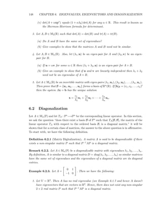 148 CHAPTER 6. EIGENVALUES, EIGENVECTORS AND DIAGONALIZATION
(e) det(A + αxyt) equals (1 + αλ0) det(A) for any α ∈ R. This result is known as
the Shermon-Morrison formula for determinant.
3. Let A, B ∈ M2(R) such that det(A) = det(B) and tr(A) = tr(B).
(a) Do A and B have the same set of eigenvalues?
(b) Give examples to show that the matrices A and B need not be similar.
4. Let A, B ∈ Mn(R). Also, let (λ1, u) be an eigen-pair for A and (λ2, v) be an eigen-
pair for B.
(a) If u = αv for some α ∈ R then (λ1 + λ2, u) is an eigen-pair for A + B.
(b) Give an example to show that if u and v are linearly independent then λ1 + λ2
need not be an eigenvalue of A + B.
5. Let A ∈ Mn(R) be an invertible matrix with eigen-pairs (λ1, u1), (λ2, u2), . . . , (λn, un).
Then prove that B = {u1, u2, . . . , un} forms a basis of Rn(R). If [b]B = (c1, c2, . . . , cn)t
then the system Ax = b has the unique solution
x =
c1
λ1
u1 +
c2
λ2
u2 + · · · +
cn
λn
un.
6.2 Diagonalization
Let A ∈ Mn(F) and let TA : Fn−→Fn be the corresponding linear operator. In this section,
we ask the question “does there exist a basis B of Fn such that TA[B, B], the matrix of the
linear operator TA with respect to the ordered basis B, is a diagonal matrix.” it will be
shown that for a certain class of matrices, the answer to the above question is in aﬃrmative.
To start with, we have the following deﬁnition.
Deﬁnition 6.2.1 (Matrix Digitalization). A matrix A is said to be diagonalizable if there
exists a non-singular matrix P such that P−1AP is a diagonal matrix.
Remark 6.2.2. Let A ∈ Mn(F) be a diagonalizable matrix with eigenvalues λ1, λ2, . . . , λn.
By deﬁnition, A is similar to a diagonal matrix D = diag(λ1, λ2, . . . , λn) as similar matrices
have the same set of eigenvalues and the eigenvalues of a diagonal matrix are its diagonal
entries.
Example 6.2.3. Let A =
0 1
−1 0
. Then we have the following:
1. Let V = R2. Then A has no real eigenvalue (see Example 6.1.7 and hence A doesn’t
have eigenvectors that are vectors in R2. Hence, there does not exist any non-singular
2 × 2 real matrix P such that P−1AP is a diagonal matrix.
 