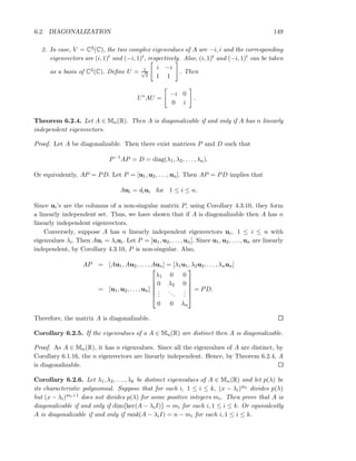 6.2. DIAGONALIZATION 149
2. In case, V = C2(C), the two complex eigenvalues of A are −i, i and the corresponding
eigenvectors are (i, 1)t and (−i, 1)t, respectively. Also, (i, 1)t and (−i, 1)t can be taken
as a basis of C2(C). Deﬁne U = 1√
2
i −i
1 1
. Then
U∗
AU =
−i 0
0 i
.
Theorem 6.2.4. Let A ∈ Mn(R). Then A is diagonalizable if and only if A has n linearly
independent eigenvectors.
Proof. Let A be diagonalizable. Then there exist matrices P and D such that
P−1
AP = D = diag(λ1, λ2, . . . , λn).
Or equivalently, AP = PD. Let P = [u1, u2, . . . , un]. Then AP = PD implies that
Aui = diui for 1 ≤ i ≤ n.
Since ui’s are the columns of a non-singular matrix P, using Corollary 4.3.10, they form
a linearly independent set. Thus, we have shown that if A is diagonalizable then A has n
linearly independent eigenvectors.
Conversely, suppose A has n linearly independent eigenvectors ui, 1 ≤ i ≤ n with
eigenvalues λi. Then Aui = λiui. Let P = [u1, u2, . . . , un]. Since u1, u2, . . . , un are linearly
independent, by Corollary 4.3.10, P is non-singular. Also,
AP = [Au1, Au2, . . . , Aun] = [λ1u1, λ2u2, . . . , λnun]
= [u1, u2, . . . , un]






λ1 0 0
0 λ2 0
...
...
...
0 0 λn






= PD.
Therefore, the matrix A is diagonalizable.
Corollary 6.2.5. If the eigenvalues of a A ∈ Mn(R) are distinct then A is diagonalizable.
Proof. As A ∈ Mn(R), it has n eigenvalues. Since all the eigenvalues of A are distinct, by
Corollary 6.1.16, the n eigenvectors are linearly independent. Hence, by Theorem 6.2.4, A
is diagonalizable.
Corollary 6.2.6. Let λ1, λ2, . . . , λk be distinct eigenvalues of A ∈ Mn(R) and let p(λ) be
its characteristic polynomial. Suppose that for each i, 1 ≤ i ≤ k, (x − λi)mi divides p(λ)
but (x − λi)mi+1 does not divides p(λ) for some positive integers mi. Then prove that A is
diagonalizable if and only if dim ker(A − λiI) = mi for each i, 1 ≤ i ≤ k. Or equivalently
A is diagonalizable if and only if rank(A − λiI) = n − mi for each i, 1 ≤ i ≤ k.
 