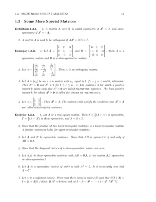 1.3. SOME MORE SPECIAL MATRICES 15
1.3 Some More Special Matrices
Deﬁnition 1.3.1. 1. A matrix A over R is called symmetric if At = A and skew-
symmetric if At = −A.
2. A matrix A is said to be orthogonal if AAt = AtA = I.
Example 1.3.2. 1. Let A =



1 2 3
2 4 −1
3 −1 4


 and B =



0 1 2
−1 0 −3
−2 3 0


 . Then A is a
symmetric matrix and B is a skew-symmetric matrix.
2. Let A =



1√
3
1√
3
1√
3
1√
2
− 1√
2
0
1√
6
1√
6
− 2√
6


 . Then A is an orthogonal matrix.
3. Let A = [aij] be an n × n matrix with aij equal to 1 if i − j = 1 and 0, otherwise.
Then An = 0 and Aℓ = 0 for 1 ≤ ℓ ≤ n − 1. The matrices A for which a positive
integer k exists such that Ak = 0 are called nilpotent matrices. The least positive
integer k for which Ak = 0 is called the order of nilpotency.
4. Let A =
1
2
1
2
1
2
1
2
. Then A2 = A. The matrices that satisfy the condition that A2 = A
are called idempotent matrices.
Exercise 1.3.3. 1. Let A be a real square matrix. Then S = 1
2(A + At) is symmetric,
T = 1
2(A − At) is skew-symmetric, and A = S + T.
2. Show that the product of two lower triangular matrices is a lower triangular matrix.
A similar statement holds for upper triangular matrices.
3. Let A and B be symmetric matrices. Show that AB is symmetric if and only if
AB = BA.
4. Show that the diagonal entries of a skew-symmetric matrix are zero.
5. Let A, B be skew-symmetric matrices with AB = BA. Is the matrix AB symmetric
or skew-symmetric?
6. Let A be a symmetric matrix of order n with A2 = 0. Is it necessarily true that
A = 0?
7. Let A be a nilpotent matrix. Prove that there exists a matrix B such that B(I +A) =
I = (I + A)B [ Hint: If Ak = 0 then look at I − A + A2 − · · · + (−1)k−1Ak−1].
 