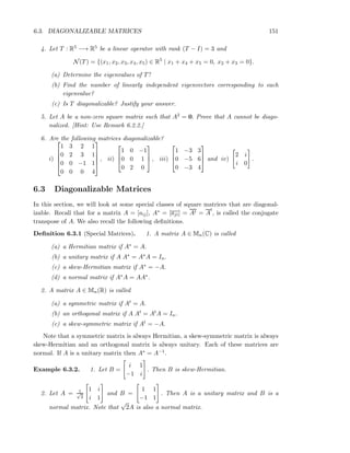6.3. DIAGONALIZABLE MATRICES 151
4. Let T : R5 −→ R5 be a linear operator with rank (T − I) = 3 and
N(T) = {(x1, x2, x3, x4, x5) ∈ R5
| x1 + x4 + x5 = 0, x2 + x3 = 0}.
(a) Determine the eigenvalues of T?
(b) Find the number of linearly independent eigenvectors corresponding to each
eigenvalue?
(c) Is T diagonalizable? Justify your answer.
5. Let A be a non-zero square matrix such that A2 = 0. Prove that A cannot be diago-
nalized. [Hint: Use Remark 6.2.2.]
6. Are the following matrices diagonalizable?
i)





1 3 2 1
0 2 3 1
0 0 −1 1
0 0 0 4





, ii)



1 0 −1
0 0 1
0 2 0


 , iii)



1 −3 3
0 −5 6
0 −3 4


 and iv)
2 i
i 0
.
6.3 Diagonalizable Matrices
In this section, we will look at some special classes of square matrices that are diagonal-
izable. Recall that for a matrix A = [aij], A∗ = [aji] = At = A
t
, is called the conjugate
transpose of A. We also recall the following deﬁnitions.
Deﬁnition 6.3.1 (Special Matrices). 1. A matrix A ∈ Mn(C) is called
(a) a Hermitian matrix if A∗ = A.
(b) a unitary matrix if A A∗ = A∗A = In.
(c) a skew-Hermitian matrix if A∗ = −A.
(d) a normal matrix if A∗A = AA∗.
2. A matrix A ∈ Mn(R) is called
(a) a symmetric matrix if At = A.
(b) an orthogonal matrix if A At = AtA = In.
(c) a skew-symmetric matrix if At = −A.
Note that a symmetric matrix is always Hermitian, a skew-symmetric matrix is always
skew-Hermitian and an orthogonal matrix is always unitary. Each of these matrices are
normal. If A is a unitary matrix then A∗ = A−1.
Example 6.3.2. 1. Let B =
i 1
−1 i
. Then B is skew-Hermitian.
2. Let A = 1√
2
1 i
i 1
and B =
1 1
−1 1
. Then A is a unitary matrix and B is a
normal matrix. Note that
√
2A is also a normal matrix.
 