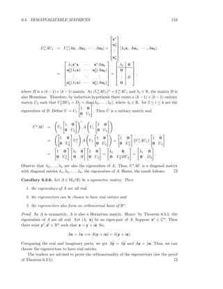 6.3. DIAGONALIZABLE MATRICES 153
U∗
1 AU1 = U∗
1 [Ax, Au2, · · · , Auk] =






x∗
u∗
2
...
u∗
k






[λ1x, Au2, · · · , Auk]
=






λ1x∗x · · · x∗Auk
u∗
2(λ1x) · · · u∗
2(Auk)
...
...
...
u∗
k(λ1x) · · · u∗
k(Auk)






=






λ1 0
0
... B
0






,
where B is a (k − 1) × (k − 1) matrix. As (U∗
1 AU1)∗ = U∗
1 AU1 and λ1 ∈ R, the matrix B is
also Hermitian. Therefore, by induction hypothesis there exists a (k − 1) × (k − 1) unitary
matrix U2 such that U∗
2 BU2 = D2 = diag(λ2, . . . , λk), where λi ∈ R, for 2 ≤ i ≤ k are the
eigenvalues of B. Deﬁne U = U1
1 0
0 U2
. Then U is a unitary matrix and
U∗
AU = U1
1 0
0 U2
∗
A U1
1 0
0 U2
=
1 0
0 U∗
2
U∗
1 A U1
1 0
0 U2
=
1 0
0 U∗
2
U∗
1 AU1
1 0
0 U2
=
1 0
0 U∗
2
λ1 0
0 B
1 0
0 U2
=
λ1 0
0 U∗
2 BU2
=
λ1 0
0 D2
.
Observe that λ2, . . . , λn are also the eigenvalues of A. Thus, U∗AU is a diagonal matrix
with diagonal entries λ1, λ2, . . . , λk, the eigenvalues of A. Hence, the result follows.
Corollary 6.3.6. Let A ∈ Mn(R) be a symmetric matrix. Then
1. the eigenvalues of A are all real,
2. the eigenvectors can be chosen to have real entries and
3. the eigenvectors also form an orthonormal basis of Rn.
Proof. As A is symmetric, A is also a Hermitian matrix. Hence, by Theorem 6.3.5, the
eigenvalues of A are all real. Let (λ, x) be an eigen-pair of A. Suppose xt ∈ Cn. Then
there exist yt, zt ∈ Rn such that x = y + iz. So,
Ax = λx =⇒ A(y + iz) = λ(y + iz).
Comparing the real and imaginary parts, we get Ay = λy and Az = λz. Thus, we can
choose the eigenvectors to have real entries.
The readers are advised to prove the orthonormality of the eigenvectors (see the proof
of Theorem 6.3.5).
 