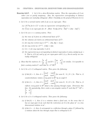 154 CHAPTER 6. EIGENVALUES, EIGENVECTORS AND DIAGONALIZATION
Exercise 6.3.7. 1. Let A be a skew-Hermitian matrix. Then the eigenvalues of A are
either zero or purely imaginary. Also, the eigenvectors corresponding to distinct
eigenvalues are mutually orthogonal. [Hint: Carefully see the proof of Theorem 6.3.5.]
2. Let A be a normal matrix with (λ, x) as an eigen-pair. Then
(a) (A∗)kx for k ∈ Z+ is also an eigenvector corresponding to λ.
(b) (λ, x) is an eigen-pair for A∗. [Hint: Verify A∗x − λx 2 = Ax − λx 2.]
3. Let A be an n × n unitary matrix. Then
(a) the rows of A form an orthonormal basis of Cn.
(b) the columns of A form an orthonormal basis of Cn.
(c) for any two vectors x, y ∈ Cn×1, Ax, Ay = x, y .
(d) for any vector x ∈ Cn×1, Ax = x .
(e) |λ| = 1 for any eigenvalue λ of A.
(f) the eigenvectors x, y corresponding to distinct eigenvalues λ and µ satisfy x, y =
0. That is, if (λ, x) and (µ, y) are eigen-pairs with λ = µ, then x and y are mu-
tually orthogonal.
4. Show that the matrices A =
4 4
0 4
and B =
10 9
−4 −2
are similar. Is it possible to
ﬁnd a unitary matrix U such that A = U∗BU?
5. Let A be a 2 × 2 orthogonal matrix. Then prove the following:
(a) if det(A) = 1, then A =
cos θ − sin θ
sin θ cos θ
for some θ, 0 ≤ θ < 2π. That is, A
counterclockwise rotates every point in R2 by an angle θ.
(b) if det A = −1, then A =
cos θ sin θ
sin θ − cos θ
for some θ, 0 ≤ θ < 2π. That is, A
reﬂects every point in R2 about a line passing through origin. Determine this
line. Or equivalently, there exists a non-singular matrix P such that P−1AP =
1 0
0 −1
.
6. Let A be a 3 × 3 orthogonal matrix. Then prove the following:
(a) if det(A) = 1, then A is a rotation about a ﬁxed axis, in the sense that A
has an eigen-pair (1, x) such that the restriction of A to the plane x⊥ is a two
dimensional rotation in x⊥.
(b) if det A = −1, then A corresponds to a reﬂection through a plane P, followed by
a rotation about the line through origin that is orthogonal to P.
 