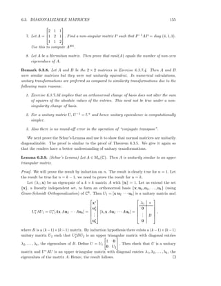 6.3. DIAGONALIZABLE MATRICES 155
7. Let A =



2 1 1
1 2 1
1 1 2


 . Find a non-singular matrix P such that P−1AP = diag (4, 1, 1).
Use this to compute A301.
8. Let A be a Hermitian matrix. Then prove that rank(A) equals the number of non-zero
eigenvalues of A.
Remark 6.3.8. Let A and B be the 2 × 2 matrices in Exercise 6.3.7.4. Then A and B
were similar matrices but they were not unitarily equivalent. In numerical calculations,
unitary transformations are preferred as compared to similarity transformations due to the
following main reasons:
1. Exercise 6.3.7.3d implies that an orthonormal change of basis does not alter the sum
of squares of the absolute values of the entries. This need not be true under a non-
singularity change of basis.
2. For a unitary matrix U, U−1 = U∗ and hence unitary equivalence is computationally
simpler.
3. Also there is no round-oﬀ error in the operation of “conjugate transpose”.
We next prove the Schur’s Lemma and use it to show that normal matrices are unitarily
diagonalizable. The proof is similar to the proof of Theorem 6.3.5. We give it again so
that the readers have a better understanding of unitary transformations.
Lemma 6.3.9. (Schur’s Lemma) Let A ∈ Mn(C). Then A is unitarily similar to an upper
triangular matrix.
Proof. We will prove the result by induction on n. The result is clearly true for n = 1. Let
the result be true for n = k − 1. we need to prove the result for n = k.
Let (λ1, x) be an eigen-pair of a k × k matrix A with x = 1. Let us extend the set
{x}, a linearly independent set, to form an orthonormal basis {x, u2, u3, . . . , uk} (using
Gram-Schmidt Orthogonalization) of Ck. Then U1 = [x u2 · · · uk] is a unitary matrix and
U∗
1 AU1 = U∗
1 [Ax Au2 · · · Auk] =






x∗
u∗
2
...
u∗
k






[λ1x Au2 · · · Auk] =






λ1 ∗
0
... B
0






,
where B is a (k−1)×(k−1) matrix. By induction hypothesis there exists a (k−1)×(k−1)
unitary matrix U2 such that U∗
2 BU2 is an upper triangular matrix with diagonal entries
λ2, . . . , λk, the eigenvalues of B. Deﬁne U = U1
1 0
0 U2
. Then check that U is a unitary
matrix and U∗AU is an upper triangular matrix with diagonal entries λ1, λ2, . . . , λk, the
eigenvalues of the matrix A. Hence, the result follows.
 