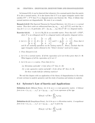 156 CHAPTER 6. EIGENVALUES, EIGENVECTORS AND DIAGONALIZATION
In Lemma 6.3.9, it can be observed that whenever A is a normal matrix then the matrix
B is also a normal matrix. It is also known that if T is an upper triangular matrix that
satisﬁes TT∗ = T∗T then T is a diagonal matrix (see Exercise 16). Thus, it follows that
normal matrices are diagonalizable. We state it as a remark.
Remark 6.3.10 (The Spectral Theorem for Normal Matrices). Let A be an n × n normal
matrix. Then there exists an orthonormal basis {x1, x2, . . . , xn} of Cn(C) such that Axi =
λixi for 1 ≤ i ≤ n. In particular, if U − [x1, x2, . . . , xn] then U∗AU is a diagonal matrix.
Exercise 6.3.11. 1. Let A ∈ Mn(R) be an invertible matrix. Prove that AAt = PDPt,
where P is an orthogonal and D is a diagonal matrix with positive diagonal entries.
2. Let A =



1 1 1
0 2 1
0 0 3


, B =



2 −1
√
2
0 1 0
0 0 3


 and U = 1√
2



1 1 0
1 −1 0
0 0
√
2


 . Prove that A
and B are unitarily equivalent via the unitary matrix U. Hence, conclude that the
upper triangular matrix obtained in the ”Schur’s Lemma” need not be unique.
3. Prove Remark 6.3.10.
4. Let A be a normal matrix. If all the eigenvalues of A are 0 then prove that A = 0.
What happens if all the eigenvalues of A are 1?
5. Let A be an n × n matrix. Prove that if A is
(a) Hermitian and xAx∗ = 0 for all x ∈ Cn then A = 0.
(b) a real, symmetric matrix and xAxt = 0 for all x ∈ Rn then A = 0.
Do these results hold for arbitrary matrices?
We end this chapter with an application of the theory of diagonalization to the study
of conic sections in analytic geometry and the study of maxima and minima in analysis.
6.4 Sylvester’s Law of Inertia and Applications
Deﬁnition 6.4.1 (Bilinear Form). Let A be an n × n real symmetric matrix. A bilinear
form in x = (x1, x2, . . . , xn)t, y = (y1, y2, . . . , yn)t is an expression of the type
Q(x, y) = yt
Ax =
n
i,j=1
aijxiyj.
Deﬁnition 6.4.2 (Sesquilinear Form). Let A be an n×n Hermitian matrix. A sesquilinear
form in x = (x1, x2, . . . , xn)∗, y = (y1, y2, . . . , yn)∗ is given by
H(x, y) = y∗
Ax =
n
i,j=1
aijxiyj.
 
