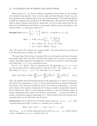 6.4. SYLVESTER’S LAW OF INERTIA AND APPLICATIONS 157
Observe that if A = In then the bilinear (sesquilinear) form reduces to the standard
real (complex) inner product. Also, it can be easily seen that H(x, y) is ‘linear’ in x, the
ﬁrst component and ‘conjugate linear’ in y, the second component. The expression Q(x, x)
is called the quadratic form and H(x, x) the Hermitian form. We generally write Q(x) and
H(x) in place of Q(x, x) and H(x, x), respectively. It can be easily shown that for any
choice of x, the Hermitian form H(x) is a real number. Hence, for any real number α, the
equation H(x) = α, represents a conic in Cn.
Example 6.4.3. Let A =
1 2 − i
2 + i 2
. Then A∗ = A and for x = (x1, x2)∗,
H(x) = x∗
Ax = (x1, x2)
1 2 − i
2 + i 2
x1
x2
= x1x1 + 2x2x2 + (2 − i)x1x2 + (2 + i)x2x1
= |x1|2
+ 2|x2|2
+ 2Re[(2 − i)x1x2]
where ‘Re’ denotes the real part of a complex number. This shows that for every choice of
x the Hermitian form is always real. Why?
The main idea of this section is to express H(x) as sum of squares and hence determine
the possible values that it can take. Note that if we replace x by cx, where c is any complex
number, then H(x) simply gets multiplied by |c|2 and hence one needs to study only those
x for which x = 1, i.e., x is a normalized vector.
Let A∗ = A ∈ Mn(C). Then by Theorem 6.3.5, the eigenvalues λi, 1 ≤ i ≤ n, of A
are real and there exists a unitary matrix U such that U∗AU = D ≡ diag(λ1, λ2, . . . , λn).
Now deﬁne, z = (z1, z2, . . . , zn)∗ = U∗x. Then z = 1, x = Uz and
H(x) = z∗
U∗
AUz = z∗
Dz =
n
i=1
λi|zi|2
=
p
i=1
|λi| zi
2
−
r
i=p+1
|λi| zi
2
. (6.4.1)
Thus, the possible values of H(x) depend only on the eigenvalues of A. Since U is an invert-
ible matrix, the components zi’s of z = U∗x are commonly known as linearly independent
linear forms. Also, note that in Equation (6.4.1), the number p (respectively r − p) seems
to be related to the number of eigenvalues of A that are positive (respectively negative).
This is indeed true. That is, in any expression of H(x) as a sum of n absolute squares of
linearly independent linear forms, the number p (respectively r − p) gives the number of
positive (respectively negative) eigenvalues of A. This is stated as the next lemma and it
popularly known as the ‘Sylvester’s law of inertia’.
Lemma 6.4.4. Let A ∈ Mn(C) be a Hermitian matrix and let x = (x1, x2, . . . , xn)∗. Then
every Hermitian form H(x) = x∗Ax, in n variables can be written as
H(x) = |y1|2
+ |y2|2
+ · · · + |yp|2
− |yp+1|2
− · · · − |yr|2
where y1, y2, . . . , yr are linearly independent linear forms in x1, x2, . . . , xn, and the integers
p and r satisfying 0 ≤ p ≤ r ≤ n, depend only on A.
 