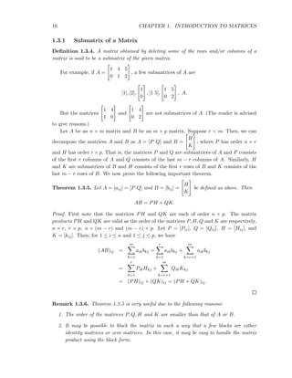 16 CHAPTER 1. INTRODUCTION TO MATRICES
1.3.1 Submatrix of a Matrix
Deﬁnition 1.3.4. A matrix obtained by deleting some of the rows and/or columns of a
matrix is said to be a submatrix of the given matrix.
For example, if A =
1 4 5
0 1 2
, a few submatrices of A are
[1], [2],
1
0
, [1 5],
1 5
0 2
, A.
But the matrices
1 4
1 0
and
1 4
0 2
are not submatrices of A. (The reader is advised
to give reasons.)
Let A be an n × m matrix and B be an m × p matrix. Suppose r < m. Then, we can
decompose the matrices A and B as A = [P Q] and B =
H
K
; where P has order n × r
and H has order r × p. That is, the matrices P and Q are submatrices of A and P consists
of the ﬁrst r columns of A and Q consists of the last m − r columns of A. Similarly, H
and K are submatrices of B and H consists of the ﬁrst r rows of B and K consists of the
last m − r rows of B. We now prove the following important theorem.
Theorem 1.3.5. Let A = [aij] = [P Q] and B = [bij] =
H
K
be deﬁned as above. Then
AB = PH + QK.
Proof. First note that the matrices PH and QK are each of order n × p. The matrix
products PH and QK are valid as the order of the matrices P, H, Q and K are respectively,
n × r, r × p, n × (m − r) and (m − r) × p. Let P = [Pij], Q = [Qij], H = [Hij], and
K = [kij]. Then, for 1 ≤ i ≤ n and 1 ≤ j ≤ p, we have
(AB)ij =
m
k=1
aikbkj =
r
k=1
aikbkj +
m
k=r+1
aikbkj
=
r
k=1
PikHkj +
m
k=r+1
QikKkj
= (PH)ij + (QK)ij = (PH + QK)ij.
Remark 1.3.6. Theorem 1.3.5 is very useful due to the following reasons:
1. The order of the matrices P, Q, H and K are smaller than that of A or B.
2. It may be possible to block the matrix in such a way that a few blocks are either
identity matrices or zero matrices. In this case, it may be easy to handle the matrix
product using the block form.
 