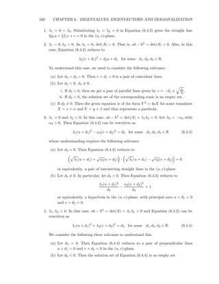 160 CHAPTER 6. EIGENVALUES, EIGENVECTORS AND DIAGONALIZATION
1. λ1 = 0 = λ2. Substituting λ1 = λ2 = 0 in Equation (6.4.2) gives the straight line
2g1u + 2f1v + c = 0 in the (u, v)-plane.
2. λ1 = 0, λ2 > 0. As λ1 = 0, det(A) = 0. That is, ab − h2 = det(A) = 0. Also, in this
case, Equation (6.4.2) reduces to
λ2(v + d1)2
= d2u + d3 for some d1, d2, d3 ∈ R.
To understand this case, we need to consider the following subcases:
(a) Let d2 = d3 = 0. Then v + d1 = 0 is a pair of coincident lines.
(b) Let d2 = 0, d3 = 0.
i. If d3 > 0, then we get a pair of parallel lines given by v = −d1 ± d3
λ2
.
ii. If d3 < 0, the solution set of the corresponding conic is an empty set.
(c) If d2 = 0. Then the given equation is of the form Y 2 = 4aX for some translates
X = x + α and Y = y + β and thus represents a parabola.
3. λ1 > 0 and λ2 < 0. In this case, ab − h2 = det(A) = λ1λ2 < 0. Let λ2 = −α2 with
α2 > 0. Then Equation (6.4.2) can be rewritten as
λ1(u + d1)2
− α2(v + d2)2
= d3 for some d1, d2, d3 ∈ R (6.4.3)
whose understanding requires the following subcases:
(a) Let d3 = 0. Then Equation (6.4.3) reduces to
λ1(u + d1) +
√
α2(v + d2) · λ1(u + d1) −
√
α2(v + d2) = 0
or equivalently, a pair of intersecting straight lines in the (u, v)-plane.
(b) Let d3 = 0. In particular, let d3 > 0. Then Equation (6.4.3) reduces to
λ1(u + d1)2
d3
−
α2(v + d2)2
d3
= 1
or equivalently, a hyperbola in the (u, v)-plane, with principal axes u + d1 = 0
and v + d2 = 0.
4. λ1, λ2 > 0. In this case, ab − h2 = det(A) = λ1λ2 > 0 and Equation (6.4.2) can be
rewritten as
λ1(u + d1)2
+ λ2(v + d2)2
= d3 for some d1, d2, d3 ∈ R. (6.4.4)
We consider the following three subcases to understand this.
(a) Let d3 = 0. Then Equation (6.4.4) reduces to a pair of perpendicular lines
u + d1 = 0 and v + d2 = 0 in the (u, v)-plane.
(b) Let d3 < 0. Then the solution set of Equation (6.4.4) is an empty set.
 