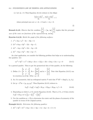 6.4. SYLVESTER’S LAW OF INERTIA AND APPLICATIONS 161
(c) Let d3 > 0. Then Equation (6.4.4) reduces to the ellipse
λ1(u + d1)2
d3
+
α2(v + d2)2
d3
= 1
whose principal axes are u + d1 = 0 and v + d2 = 0.
Remark 6.4.9. Observe that the condition
x
y
= u1 u2
u
v
implies that the principal
axes of the conic are functions of the eigenvectors u1 and u2.
Exercise 6.4.10. Sketch the graph of the following surfaces:
1. x2 + 2xy + y2 − 6x − 10y = 3.
2. 2x2 + 6xy + 3y2 − 12x − 6y = 5.
3. 4x2 − 4xy + 2y2 + 12x − 8y = 10.
4. 2x2 − 6xy + 5y2 − 10x + 4y = 7.
As a last application, we consider the following problem that helps us in understanding
the quadrics. Let
ax2
+ by2
+ cz2
+ 2dxy + 2exz + 2fyz + 2lx + 2my + 2nz + q = 0 (6.4.5)
be a general quadric. Then to get the geometrical idea of this quadric, do the following:
1. Deﬁne A =



a d e
d b f
e f c


 , b =



2l
2m
2n


 and x =



x
y
z


. Note that Equation (6.4.5) can
be rewritten as xtAx + btx + q = 0.
2. As A is symmetric, ﬁnd an orthogonal matrix P such that PtAP = diag(λ1, λ2, λ3).
3. Let y = Ptx = (y1, y2, y3)t. Then Equation (6.4.5) reduces to
λ1y2
1 + λ2y2
2 + λ3y2
3 + 2l1y1 + 2l2y2 + 2l3y3 + q′
= 0. (6.4.6)
4. Depending on which λi = 0, rewrite Equation (6.4.6). That is, if λ1 = 0 then rewrite
λ1y2
1 + 2l1y1 as λ1 y1 + l1
λ1
2
− l1
λ1
2
.
5. Use the condition x = Py to determine the center and the planes of symmetry of the
quadric in terms of the original system.
Example 6.4.11. Determine the following quadrics
1. 2x2 + 2y2 + 2z2 + 2xy + 2xz + 2yz + 4x + 2y + 4z + 2 = 0.
 