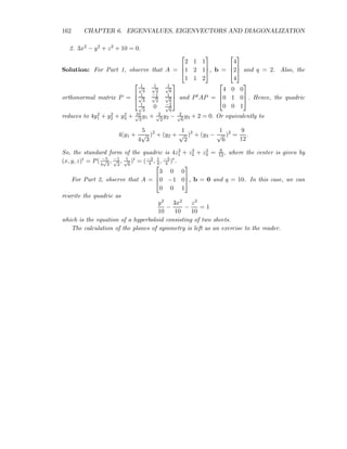 162 CHAPTER 6. EIGENVALUES, EIGENVECTORS AND DIAGONALIZATION
2. 3x2 − y2 + z2 + 10 = 0.
Solution: For Part 1, observe that A =



2 1 1
1 2 1
1 1 2


, b =



4
2
4


 and q = 2. Also, the
orthonormal matrix P =



1√
3
1√
2
1√
6
1√
3
−1√
2
1√
6
1√
3
0 −2√
6


 and PtAP =



4 0 0
0 1 0
0 0 1


 . Hence, the quadric
reduces to 4y2
1 + y2
2 + y2
3 + 10√
3
y1 + 2√
2
y2 − 2√
6
y3 + 2 = 0. Or equivalently to
4(y1 +
5
4
√
3
)2
+ (y2 +
1
√
2
)2
+ (y3 −
1
√
6
)2
=
9
12
.
So, the standard form of the quadric is 4z2
1 + z2
2 + z2
3 = 9
12, where the center is given by
(x, y, z)t = P( −5
4
√
3
, −1√
2
, 1√
6
)t = (−3
4 , 1
4, −3
4 )t.
For Part 2, observe that A =



3 0 0
0 −1 0
0 0 1


, b = 0 and q = 10. In this case, we can
rewrite the quadric as
y2
10
−
3x2
10
−
z2
10
= 1
which is the equation of a hyperboloid consisting of two sheets.
The calculation of the planes of symmetry is left as an exercise to the reader.
 