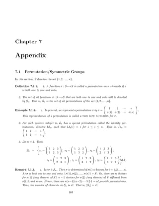 Chapter 7
Appendix
7.1 Permutation/Symmetric Groups
In this section, S denotes the set {1, 2, . . . , n}.
Deﬁnition 7.1.1. 1. A function σ : S−→S is called a permutation on n elements if σ
is both one to one and onto.
2. The set of all functions σ : S−→S that are both one to one and onto will be denoted
by Sn. That is, Sn is the set of all permutations of the set {1, 2, . . . , n}.
Example 7.1.2. 1. In general, we represent a permutation σ by σ =
1 2 · · · n
σ(1) σ(2) · · · σ(n)
.
This representation of a permutation is called a two row notation for σ.
2. For each positive integer n, Sn has a special permutation called the identity per-
mutation, denoted Idn, such that Idn(i) = i for 1 ≤ i ≤ n. That is, Idn =
1 2 · · · n
1 2 · · · n
.
3. Let n = 3. Then
S3 = τ1 =
1 2 3
1 2 3
, τ2 =
1 2 3
1 3 2
, τ3 =
1 2 3
2 1 3
,
τ4 =
1 2 3
2 3 1
, τ5 =
1 2 3
3 1 2
, τ6 =
1 2 3
3 2 1
(7.1.1)
Remark 7.1.3. 1. Let σ ∈ Sn. Then σ is determined if σ(i) is known for i = 1, 2, . . . , n.
As σ is both one to one and onto, {σ(1), σ(2), . . . , σ(n)} = S. So, there are n choices
for σ(1) (any element of S), n − 1 choices for σ(2) (any element of S diﬀerent from
σ(1)), and so on. Hence, there are n(n−1)(n−2) · · · 3·2·1 = n! possible permutations.
Thus, the number of elements in Sn is n!. That is, |Sn| = n!.
163
 
