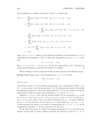 166 CHAPTER 7. APPENDIX
So, the deﬁnition of “number of inversions” and m > ℓ implies that
n(σ ◦ τ) =
n
i=1
|{(σ ◦ τ)(j) < (σ ◦ τ)(i), for j = i + 1, i + 2, . . . , n}|
=
ℓ
i=1
|{(σ ◦ τ)(j) < (σ ◦ τ)(i), for j = i + 1, i + 2, . . . , n}|
+
n
i=ℓ+1
|{(σ ◦ τ)(j) < (σ ◦ τ)(i), for j = i + 1, i + 2, . . . , n}|
=
n
i=ℓ+1
|{(σ ◦ τ)(j) < (σ ◦ τ)(i), for j = i + 1, i + 2, . . . , n}|
≤
n
i=ℓ+1
|{τ(j) < τ(i), for j = i + 1, i + 2, . . . , n}| as m > ℓ,
< (m − ℓ) +
n
i=ℓ+1
|{τ(j) < τ(i), for j = i + 1, i + 2, . . . , n}|
= n(τ).
Thus, n(σ ◦ τ) < k + 1. Hence, by the induction hypothesis, the permutation σ ◦ τ is a
composition of transpositions. That is, there exist transpositions, say αi, 1 ≤ i ≤ t such
that
σ ◦ τ = α1 ◦ α2 ◦ · · · ◦ αt.
Hence, τ = σ ◦ α1 ◦ α2 ◦ · · · ◦ αt as σ ◦ σ = Idn for any transposition σ ∈ Sn. Therefore, by
mathematical induction, the proof of the theorem is complete.
Before coming to our next important result, we state and prove the following lemma.
Lemma 7.1.9. Suppose there exist transpositions αi, 1 ≤ i ≤ t such that
Idn = α1 ◦ α2 ◦ · · · ◦ αt,
then t is even.
Proof. Observe that t = 1 as the identity permutation is not a transposition. Hence, t ≥ 2.
If t = 2, we are done. So, let us assume that t ≥ 3. We will prove the result by the method
of mathematical induction. The result clearly holds for t = 2. Let the result be true for all
expressions in which the number of transpositions t ≤ k. Now, let t = k + 1.
Suppose α1 = (m r). Note that the possible choices for the composition α1 ◦ α2 are
(m r) ◦ (m r) = Idn, (m r) ◦ (m ℓ) = (r ℓ) ◦ (r m), (m r) ◦ (r ℓ) = (ℓ r) ◦ (ℓ m) and (m r) ◦
(ℓ s) = (ℓ s) ◦ (m r), where ℓ and s are distinct elements of {1, 2, . . . , n} and are diﬀerent
from m, r. In the ﬁrst case, we can remove α1 ◦ α2 and obtain Idn = α3 ◦ α4 ◦ · · · ◦ αt.
In this expression for identity, the number of transpositions is t − 2 = k − 1 < k. So, by
mathematical induction, t − 2 is even and hence t is also even.
In the other three cases, we replace the original expression for α1 ◦ α2 by their coun-
terparts on the right to obtain another expression for identity in terms of t = k + 1
 