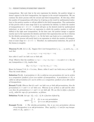 7.1. PERMUTATION/SYMMETRIC GROUPS 167
transpositions. But note that in the new expression for identity, the positive integer m
doesn’t appear in the ﬁrst transposition, but appears in the second transposition. We can
continue the above process with the second and third transpositions. At this step, either
the number of transpositions will reduce by 2 (giving us the result by mathematical induc-
tion) or the positive number m will get shifted to the third transposition. The continuation
of this process will at some stage lead to an expression for identity in which the number
of transpositions is t − 2 = k − 1 (which will give us the desired result by mathematical
induction), or else we will have an expression in which the positive number m will get
shifted to the right most transposition. In the later case, the positive integer m appears
exactly once in the expression for identity and hence this expression does not ﬁx m whereas
for the identity permutation Idn(m) = m. So the later case leads us to a contradiction.
Hence, the process will surely lead to an expression in which the number of transposi-
tions at some stage is t − 2 = k − 1. Therefore, by mathematical induction, the proof of
the lemma is complete.
Theorem 7.1.10. Let α ∈ Sn. Suppose there exist transpositions τ1, τ2, . . . , τk and σ1, σ2, . . . , σℓ
such that
α = τ1 ◦ τ2 ◦ · · · ◦ τk = σ1 ◦ σ2 ◦ · · · ◦ σℓ
then either k and ℓ are both even or both odd.
Proof. Observe that the condition τ1 ◦ τ2 ◦ · · · ◦ τk = σ1 ◦ σ2 ◦ · · · ◦ σℓ and σ ◦ σ = Idn for
any transposition σ ∈ Sn, implies that
Idn = τ1 ◦ τ2 ◦ · · · ◦ τk ◦ σℓ ◦ σℓ−1 ◦ · · · ◦ σ1.
Hence by Lemma 7.1.9, k + ℓ is even. Hence, either k and ℓ are both even or both odd.
Thus the result follows.
Deﬁnition 7.1.11. A permutation σ ∈ Sn is called an even permutation if σ can be written
as a composition (product) of an even number of transpositions. A permutation σ ∈ Sn is
called an odd permutation if σ can be written as a composition (product) of an odd number
of transpositions.
Remark 7.1.12. Observe that if σ and τ are both even or both odd permutations, then the
permutations σ ◦ τ and τ ◦ σ are both even. Whereas if one of them is odd and the other
even then the permutations σ ◦ τ and τ ◦ σ are both odd. We use this to deﬁne a function
on Sn, called the sign of a permutation, as follows:
Deﬁnition 7.1.13. Let sgn : Sn−→{1, −1} be a function deﬁned by
sgn(σ) =
1 if σ is an even permutation
−1 if σ is an odd permutation
.
Example 7.1.14. 1. The identity permutation, Idn is an even permutation whereas
every transposition is an odd permutation. Thus, sgn(Idn) = 1 and for any transpo-
sition σ ∈ Sn, sgn(σ) = −1.
 