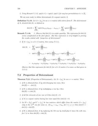 168 CHAPTER 7. APPENDIX
2. Using Remark 7.1.12, sgn(σ◦τ) = sgn(σ)·sgn(τ) for any two permutations σ, τ ∈ Sn.
We are now ready to deﬁne determinant of a square matrix A.
Deﬁnition 7.1.15. Let A = [aij] be an n×n matrix with entries from F. The determinant
of A, denoted det(A), is deﬁned as
det(A) =
σ∈Sn
sgn(σ)a1σ(1)a2σ(2) . . . anσ(n) =
σ∈Sn
sgn(σ)
n
i=1
aiσ(i).
Remark 7.1.16. 1. Observe that det(A) is a scalar quantity. The expression for det(A)
seems complicated at the ﬁrst glance. But this expression is very helpful in proving
the results related with “properties of determinant”.
2. If A = [aij] is a 3 × 3 matrix, then using (7.1.1),
det(A) =
σ∈Sn
sgn(σ)
3
i=1
aiσ(i)
= sgn(τ1)
3
i=1
aiτ1(i) + sgn(τ2)
3
i=1
aiτ2(i) + sgn(τ3)
3
i=1
aiτ3(i) +
sgn(τ4)
3
i=1
aiτ4(i) + sgn(τ5)
3
i=1
aiτ5(i) + sgn(τ6)
3
i=1
aiτ6(i)
= a11a22a33 − a11a23a32 − a12a21a33 + a12a23a31 + a13a21a32 − a13a22a31.
Observe that this expression for det(A) for a 3 × 3 matrix A is same as that given in
(2.5.1).
7.2 Properties of Determinant
Theorem 7.2.1 (Properties of Determinant). Let A = [aij] be an n × n matrix. Then
1. if B is obtained from A by interchanging two rows, then
det(B) = − det(A).
2. if B is obtained from A by multiplying a row by c then
det(B) = c det(A).
3. if all the elements of one row is 0 then det(A) = 0.
4. if A is a square matrix having two rows equal then det(A) = 0.
5. Let B = [bij] and C = [cij] be two matrices which diﬀer from the matrix A = [aij]
only in the mth row for some m. If cmj = amj + bmj for 1 ≤ j ≤ n then det(C) =
det(A) + det(B).
6. if B is obtained from A by replacing the ℓth row by itself plus k times the mth row,
for ℓ = m then det(B) = det(A).
 