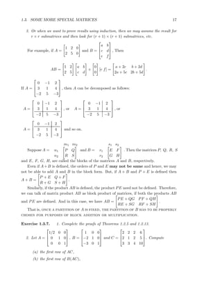 1.3. SOME MORE SPECIAL MATRICES 17
3. Or when we want to prove results using induction, then we may assume the result for
r × r submatrices and then look for (r + 1) × (r + 1) submatrices, etc.
For example, if A =
1 2 0
2 5 0
and B =



a b
c d
e f


 , Then
AB =
1 2
2 5
a b
c d
+
0
0
[e f] =
a + 2c b + 2d
2a + 5c 2b + 5d
.
If A =



0 −1 2
3 1 4
−2 5 −3


 , then A can be decomposed as follows:
A =



0 −1 2
3 1 4
−2 5 −3


 , or A =



0 −1 2
3 1 4
−2 5 −3


 , or
A =



0 −1 2
3 1 4
−2 5 −3


 and so on.
Suppose A =
m1 m2
n1
n2
P Q
R S
and B =
s1 s2
r1
r2
E F
G H
. Then the matrices P, Q, R, S
and E, F, G, H, are called the blocks of the matrices A and B, respectively.
Even if A+B is deﬁned, the orders of P and E may not be same and hence, we may
not be able to add A and B in the block form. But, if A + B and P + E is deﬁned then
A + B =
P + E Q + F
R + G S + H
.
Similarly, if the product AB is deﬁned, the product PE need not be deﬁned. Therefore,
we can talk of matrix product AB as block product of matrices, if both the products AB
and PE are deﬁned. And in this case, we have AB =
PE + QG PF + QH
RE + SG RF + SH
.
That is, once a partition of A is fixed, the partition of B has to be properly
chosen for purposes of block addition or multiplication.
Exercise 1.3.7. 1. Complete the proofs of Theorems 1.2.5 and 1.2.13.
2. Let A =



1/2 0 0
0 1 0
0 0 1


 , B =



1 0 0
−2 1 0
−3 0 1


 and C =



2 2 2 6
2 1 2 5
3 3 4 10


. Compute
(a) the ﬁrst row of AC,
(b) the ﬁrst row of B(AC),
 