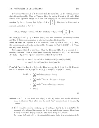 7.2. PROPERTIES OF DETERMINANT 171
Now assume that det(A) = 0. We show that A is invertible. On the contrary, assume
that A is not invertible. Then by Theorem 2.2.5, the matrix A is not of full rank. That
is there exists a positive integer r < n such that rank(A) = r. So, there exist elementary
matrices E1, E2, . . . , Ek such that E1E2 · · · EkA =
B
0
. Therefore, by Part 3 and a
repeated application of Part 8,
det(E1) det(E2) · · · det(Ek) det(A) = det(E1E2 · · · EkA) = det
B
0
= 0.
But det(Ei) = 0 for 1 ≤ i ≤ k. Hence, det(A) = 0. This contradicts our assumption that
det(A) = 0. Hence our assumption is false and therefore A is invertible.
Proof of Part 10. Suppose A is not invertible. Then by Part 9, det(A) = 0. Also,
the product matrix AB is also not invertible. So, again by Part 9, det(AB) = 0. Thus,
det(AB) = det(A) det(B).
Now suppose that A is invertible. Then by Theorem 2.2.5, A is a product of el-
ementary matrices. That is, there exist elementary matrices E1, E2, . . . , Ek such that
A = E1E2 · · · Ek. Now a repeated application of Part 8 implies that
det(AB) = det(E1E2 · · · EkB) = det(E1) det(E2) · · · det(Ek) det(B)
= det(E1E2 · · · Ek) det(B) = det(A) det(B).
Proof of Part 11. Let B = [bij] = At. Then bij = aji for 1 ≤ i, j ≤ n. By Proposi-
tion 7.1.4, we know that Sn = {σ−1 : σ ∈ Sn}. Also sgn(σ) = sgn(σ−1). Hence,
det(B) =
σ∈Sn
sgn(σ)b1σ(1)b2σ(2) · · · bnσ(n)
=
σ∈Sn
sgn(σ−1
)bσ−1(1) 1 bσ−1(2) 2 · · · bσ−1(n) n
=
σ∈Sn
sgn(σ−1
)a1σ−1(1)b2σ−1(2) · · · bnσ−1(n)
= det(A).
Remark 7.2.2. 1. The result that det(A) = det(At) implies that in the statements
made in Theorem 7.2.1, where ever the word “row” appears it can be replaced by
“column”.
2. Let A = [aij] be a matrix satisfying a11 = 1 and a1j = 0 for 2 ≤ j ≤ n. Let B be the
submatrix of A obtained by removing the ﬁrst row and the ﬁrst column. Then it can
be easily shown that det(A) = det(B). The reason being is as follows:
for every σ ∈ Sn with σ(1) = 1 is equivalent to saying that σ is a permutation of the
 